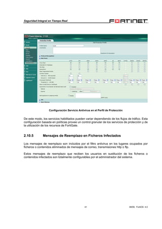 Seguridad Integral en Tiempo Real
41 08/09, FortiOS 4.0
Configuración Servicio Antivirus en el Perfil de Protección
De este modo, los servicios habilitados pueden variar dependiendo de los flujos de tráfico. Esta
configuración basada en políticas provee un control granular de los servicios de protección y de
la utilización de los recursos de FortiGate.
2.10.5 Mensajes de Reemplazo en Ficheros Infectados
Los mensajes de reemplazo son incluidos por el filtro antivirus en los lugares ocupados por
ficheros o contenidos eliminados de mensajes de correo, transmisiones http o ftp.
Estos mensajes de reemplazo que reciben los usuarios en sustitución de los ficheros o
contenidos infectados son totalmente configurables por el administrador del sistema.
 