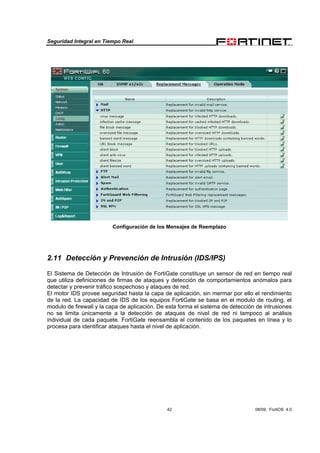 Seguridad Integral en Tiempo Real
42 08/09, FortiOS 4.0
Configuración de los Mensajes de Reemplazo
2.11 Detección y Prevención de Intrusión (IDS/IPS)
El Sistema de Detección de Intrusión de FortiGate constituye un sensor de red en tiempo real
que utiliza definiciones de firmas de ataques y detección de comportamientos anómalos para
detectar y prevenir tráfico sospechoso y ataques de red.
El motor IDS provee seguridad hasta la capa de aplicación, sin mermar por ello el rendimiento
de la red. La capacidad de IDS de los equipos FortiGate se basa en el modulo de routing, el
modulo de firewall y la capa de aplicación. De esta forma el sistema de detección de intrusiones
no se limita únicamente a la detección de ataques de nivel de red ni tampoco al análisis
individual de cada paquete. FortiGate reensambla el contenido de los paquetes en línea y lo
procesa para identificar ataques hasta el nivel de aplicación.
 