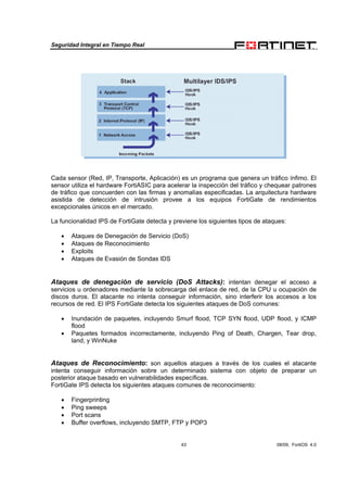 Seguridad Integral en Tiempo Real
43 08/09, FortiOS 4.0
Cada sensor (Red, IP, Transporte, Aplicación) es un programa que genera un tráfico ínfimo. El
sensor utiliza el hardware FortiASIC para acelerar la inspección del tráfico y chequear patrones
de tráfico que concuerden con las firmas y anomalías especificadas. La arquitectura hardware
asistida de detección de intrusión provee a los equipos FortiGate de rendimientos
excepcionales únicos en el mercado.
La funcionalidad IPS de FortiGate detecta y previene los siguientes tipos de ataques:
• Ataques de Denegación de Servicio (DoS)
• Ataques de Reconocimiento
• Exploits
• Ataques de Evasión de Sondas IDS
Ataques de denegación de servicio (DoS Attacks): intentan denegar el acceso a
servicios u ordenadores mediante la sobrecarga del enlace de red, de la CPU u ocupación de
discos duros. El atacante no intenta conseguir información, sino interferir los accesos a los
recursos de red. El IPS FortiGate detecta los siguientes ataques de DoS comunes:
• Inundación de paquetes, incluyendo Smurf flood, TCP SYN flood, UDP flood, y ICMP
flood
• Paquetes formados incorrectamente, incluyendo Ping of Death, Chargen, Tear drop,
land, y WinNuke
Ataques de Reconocimiento: son aquellos ataques a través de los cuales el atacante
intenta conseguir información sobre un determinado sistema con objeto de preparar un
posterior ataque basado en vulnerabilidades específicas.
FortiGate IPS detecta los siguientes ataques comunes de reconocimiento:
• Fingerprinting
• Ping sweeps
• Port scans
• Buffer overflows, incluyendo SMTP, FTP y POP3
 