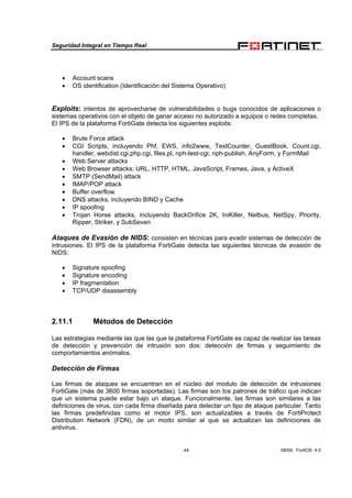 Seguridad Integral en Tiempo Real
44 08/09, FortiOS 4.0
• Account scans
• OS identification (Identificación del Sistema Operativo)
Exploits: intentos de aprovecharse de vulnerabilidades o bugs conocidos de aplicaciones o
sistemas operativos con el objeto de ganar acceso no autorizado a equipos o redes completas.
El IPS de la plataforma FortiGate detecta los siguientes exploits:
• Brute Force attack
• CGI Scripts, incluyendo Phf, EWS, info2www, TextCounter, GuestBook, Count.cgi,
handler, webdist.cgi,php.cgi, files.pl, nph-test-cgi, nph-publish, AnyForm, y FormMail
• Web Server attacks
• Web Browser attacks; URL, HTTP, HTML, JavaScript, Frames, Java, y ActiveX
• SMTP (SendMail) attack
• IMAP/POP attack
• Buffer overflow
• DNS attacks, incluyendo BIND y Cache
• IP spoofing
• Trojan Horse attacks, incluyendo BackOrifice 2K, IniKiller, Netbus, NetSpy, Priority,
Ripper, Striker, y SubSeven
Ataques de Evasión de NIDS: consisten en técnicas para evadir sistemas de detección de
intrusiones. El IPS de la plataforma FortiGate detecta las siguientes técnicas de evasión de
NIDS:
• Signature spoofing
• Signature encoding
• IP fragmentation
• TCP/UDP disassembly
2.11.1 Métodos de Detección
Las estrategias mediante las que las que la plataforma FortiGate es capaz de realizar las tareas
de detección y prevención de intrusión son dos: detección de firmas y seguimiento de
comportamientos anómalos.
Detección de Firmas
Las firmas de ataques se encuentran en el núcleo del modulo de detección de intrusiones
FortiGate (más de 3600 firmas soportadas). Las firmas son los patrones de tráfico que indican
que un sistema puede estar bajo un ataque. Funcionalmente, las firmas son similares a las
definiciones de virus, con cada firma diseñada para detectar un tipo de ataque particular. Tanto
las firmas predefinidas como el motor IPS, son actualizables a través de FortiProtect
Distribution Network (FDN), de un modo similar al que se actualizan las definiciones de
antivirus.
 