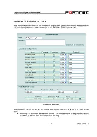 Seguridad Integral en Tiempo Real
46 08/09, FortiOS 4.0
Detección de Anomalías de Tráfico
Los equipos FortiGate analizan las secuencias de paquetes y el establecimiento de sesiones de
acuerdo a los patrones de tráfico definidos en los diferentes protocolos estándar.
Anomalías de Tráfico
FortiGate IPS identifica a su vez anomalías estadísticas de tráfico TCP, UDP e ICMP, como
son:
• Flooding – Si el número de sesiones apunta a un solo destino en un segundo está sobre
el umbral, el destino está experimentando flooding.
 