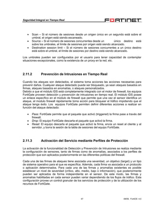 Seguridad Integral en Tiempo Real
47 08/09, FortiOS 4.0
• Scan – Si el número de sesiones desde un origen único en un segundo está sobre el
umbral, el origen está siendo escaneado.
• Source – Si el número de sesiones concurrentes desde un único destino está
sobre los umbrales, el límite de sesiones por origen está siendo alcanzado.
• Destination session limit – Si el número de sesiones concurrentes a un único destino
está sobre el umbral, el límite de sesiones por destino está siendo alcanzado.
Los umbrales pueden ser configurados por el usuario para tener capacidad de contemplar
situaciones excepcionales, como la existencia de un proxy en la red, etc.
2.11.2 Prevención de Intrusiones en Tiempo Real
Cuando los ataques son detectados, el sistema toma acciones las acciones necesarias para
prevenir daños. Cualquier ataque detectado puede ser bloqueado, ya sean ataques basados en
firmas, ataques basados en anomalías, o ataques personalizados.
Debido a que el módulo IDS está completamente integrado con el motor de firewall, los equipos
FortiGate proveen detección y prevención de intrusiones en tiempo real. El módulo IDS posee
un enlace específico en el modulo de firewall que permite que una vez el sensor identifica un
ataque, el modulo firewall rápidamente toma acción para bloquear el tráfico impidiendo que el
ataque tenga éxito. Los equipos FortiGate permiten definir diferentes acciones a realizar en
función del ataque detectado:
• Pass: FortiGate permite que el paquete que activó (triggered) la firma pase a través del
firewall.
• Drop: El equipo FortiGate descarta el paquete que activó la firma.
• Reset: El equipo descarta el paquete que activó la firma, envía un reset al cliente y al
servidor, y borra la sesión de la tabla de sesiones del equipo FortiGate.
2.11.3 Activación del Servicio mediante Perfiles de Protección
La activación de la funcionalidad de Detección y Prevención de Intrusiones se realiza mediante
la configuración de sensores, tanto de firmas como de anomalías, asociados a los perfiles de
protección que son aplicados posteriormente en las diferentes políticas del firewall.
Cada una de las firmas de ataques tiene asociada una severidad, un objetivo (target) y un tipo
de sistema operativo para el que es específica. Además, cada firma va asociada a un protocolo
o aplicación determinados. Para cada una de las firmas y anomalías existentes es posible
establecer un nivel de severidad (crítico, alto, medio, bajo o información), que posteriormente
pueden ser aplicados de forma independiente en el sensor. De este modo, las firmas y
anomalías habilitadas en cada sensor pueden variar dependiendo de los flujos de tráfico. Esta
configuración provee un control granular de los servicios de protección y de la utilización de los
recursos de FortiGate.
 