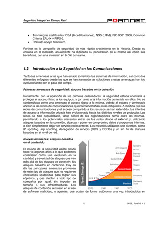 Seguridad Integral en Tiempo Real
5 08/09, FortiOS 4.0
• Tecnologías certificadas ICSA (6 certificaciones), NSS (UTM), ISO 9001:2000, Common
Criteria EAL4+ y FIPS-2.
• Robusto apoyo financiero
Fortinet es la compañía de seguridad de más rápido crecimiento en la historia. Desde su
entrada en el mercado, anualmente ha duplicado su penetración en el mismo así como sus
beneficios, con una inversión en I+D+I constante.
1.2 Introducción a la Seguridad en las Comunicaciones
Tanto las amenazas a las que han estado sometidos los sistemas de información, así como los
diferentes enfoques desde los que se han planteado las soluciones a estas amenazas han ido
evolucionando con el paso del tiempo.
Primeras amenazas de seguridad: ataques basados en la conexión
Inicialmente, con la aparición de los primeros ordenadores, la seguridad estaba orientada a
proteger el acceso físico a los equipos, y por tanto a la información contenida en ellos. No se
contemplaba como una amenaza el acceso lógico a la misma, debido al escaso y controlado
acceso a las redes de comunicaciones que interconectaban estas máquinas. A medida que las
redes de comunicaciones y el acceso compartido a los recursos se han extendido, los intentos
de acceso a información privada han evolucionado hacia los distintos niveles de protocolo. Las
redes se han popularizado, tanto dentro de las organizaciones como entre las mismas,
permitiendo a los potenciales atacantes entrar en las redes desde el exterior y, utilizando
ataques basados en la conexión, alcanzar y poner en compromiso datos y programas internos,
o bien simplemente dejar sin servicio redes enteras. Los métodos utilizados son diversos, como
IP spoofing, arp spoofing, denegación de servicio (DOS y DDOS) y un sin fin de ataques
basados en el nivel de red.
Nuevas amenazas: ataques basados
en el contenido
El mundo de la seguridad asiste desde
hace ya algunos años a lo que podemos
considerar como una evolución en la
cantidad y severidad de ataques que van
más allá de los ataques de conexión: los
ataques basados en contenido. Hoy en
día las principales amenazas provienen
de este tipo de ataques que no requieren
conexiones sostenidas para lograr sus
objetivos, y que afectan a todo tipo de
compañía por igual, sin importar su
tamaño o sus infraestructuras. Los
ataques de contenido se basan en el uso
de software malicioso, o agentes, que actúan de forma autónoma una vez introducidos en
 