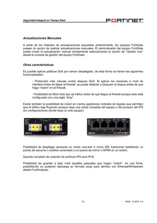 Seguridad Integral en Tiempo Real
50 08/09, FortiOS 4.0
Actualizaciones Manuales
A parte de los métodos de actualizaciones expuestos anteriormente, los equipos FortiGate
poseen la opción de realizar actualizaciones manuales. El administrador del equipo FortiGate
puede iniciar la actualización manual simplemente seleccionando la opción de “Update now”
desde la consola de gestión del equipo FortiGate.
Otras características
Es posible aplicar políticas DoS por sensor desplegado, de esta forma se tienen las siguientes
funcionalidades:
- Protección más robusta contra ataques DoS. Al aplicar los sensores a nivel de
interface antes de llegar al firewall, se puede detectar y bloquear el ataque antes de que
haga “match” en el firewall.
- Posibilidad de filtrar todo tipo de tráfico antes de que llegue al firewall aunque este esté
configurado con una regla “drop”.
Existe también la posibilidad de incluir en ciertos appliances módulos de bypass que permitan
que el tráfico siga fluyendo aunque haya una caída completa del equipo o del proceso del IPS
(en configuraciones donde haya un solo equipo):
Posibilidad de desplegar sensores en modo one-arm o como IDS tradicional habilitando un
puerto de escucha o análisis conectado a un puerto de mirror o SPAN en un switch.
Soporte completo de creación de políticas IPS para IPv6.
Posibilidad de guardar a bajo nivel aquellos paquetes que hagan “match” en una firma,
posibilitando su posterior descarga en formato pcap para abrirlos con Ethereal/Whiteshark
desde FortiAnalyzer.
 