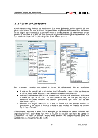 Seguridad Integral en Tiempo Real
51 08/09, FortiOS 4.0
2.12 Control de Aplicaciones
En la actualidad hay infinidad de aplicaciones que fluyen por la red, siendo algunas de ellas
productivas y otras no. Con el control de aplicaciones es posible verificar el tráfico basándose
en las propias aplicaciones que lo generan y no en el puerto utilizado. De esta forma es posible
permitir el tráfico en el puerto 80, pero controlar programas de mensajería instantánea o P2P
que habitualmente hacen uso de este puerto como medida evasiva.
Las principales ventajas que aporta el control de aplicaciones son las siguientes:
• Ir más allá del control tradicional de nivel 3 de los firewalls convencionales, pudiendo así
controlar aplicaciones evasivas o que cambien de puerto con frecuencia
• Uno de los vectores de infección de malware más habitual es el intercambio de ficheros
a través de uno de los protocolos más utilizados como es http, por ello surge la
necesidad de poder controlar las distintas aplicaciones que hacen uso de este
mecanismo común
• Obtener una mayor visibilidad de la red, de forma que sea posible conocer en
profundidad y con detalle el uso que se hace de este recurso por parte de los usuarios
de una organización
Anteriormente, mediante el motor IPS de Fortigate, ya se contaba con ciertos controles para
algunos protocolos, sobre todo P2P, VoIP e IM, con la inclusión del motor de Control de
Aplicaciones se tiene un número mucho más extenso de comprobaciones para más
aplicaciones con independencia del puerto.
 