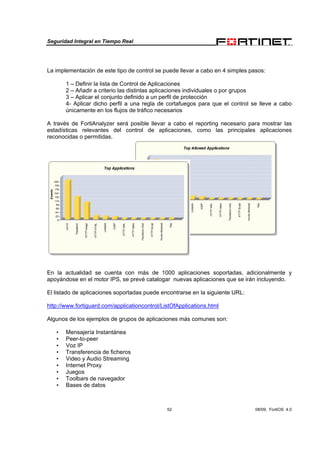 Seguridad Integral en Tiempo Real
52 08/09, FortiOS 4.0
La implementación de este tipo de control se puede llevar a cabo en 4 simples pasos:
1 – Definir la lista de Control de Aplicaciones
2 – Añadir a criterio las distintas aplicaciones individuales o por grupos
3 – Aplicar el conjunto definido a un perfil de protección
4- Aplicar dicho perfil a una regla de cortafuegos para que el control se lleve a cabo
únicamente en los flujos de tráfico necesarios
A través de FortiAnalyzer será posible llevar a cabo el reporting necesario para mostrar las
estadísticas relevantes del control de aplicaciones, como las principales aplicaciones
reconocidas o permitidas.
En la actualidad se cuenta con más de 1000 aplicaciones soportadas, adicionalmente y
apoyándose en el motor IPS, se prevé catalogar nuevas aplicaciones que se irán incluyendo.
El listado de aplicaciones soportadas puede encontrarse en la siguiente URL:
http://www.fortiguard.com/applicationcontrol/ListOfApplications.html
Algunos de los ejemplos de grupos de aplicaciones más comunes son:
• Mensajería Instantánea
• Peer-to-peer
• Voz IP
• Transferencia de ficheros
• Video y Audio Streaming
• Internet Proxy
• Juegos
• Toolbars de navegador
• Bases de datos
 