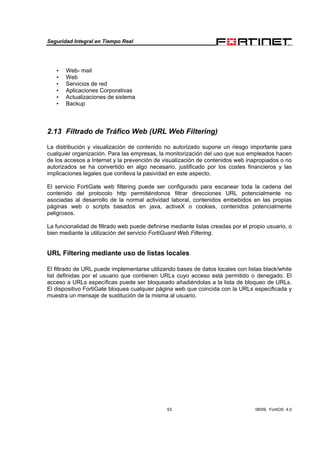 Seguridad Integral en Tiempo Real
53 08/09, FortiOS 4.0
• Web- mail
• Web
• Servicios de red
• Aplicaciones Corporativas
• Actualizaciones de sistema
• Backup
2.13 Filtrado de Tráfico Web (URL Web Filtering)
La distribución y visualización de contenido no autorizado supone un riesgo importante para
cualquier organización. Para las empresas, la monitorización del uso que sus empleados hacen
de los accesos a Internet y la prevención de visualización de contenidos web inapropiados o no
autorizados se ha convertido en algo necesario, justificado por los costes financieros y las
implicaciones legales que conlleva la pasividad en este aspecto.
El servicio FortiGate web filtering puede ser configurado para escanear toda la cadena del
contenido del protocolo http permitiéndonos filtrar direcciones URL potencialmente no
asociadas al desarrollo de la normal actividad laboral, contenidos embebidos en las propias
páginas web o scripts basados en java, activeX o cookies, contenidos potencialmente
peligrosos.
La funcionalidad de filtrado web puede definirse mediante listas creadas por el propio usuario, o
bien mediante la utilización del servicio FortiGuard Web Filtering.
URL Filtering mediante uso de listas locales
El filtrado de URL puede implementarse utilizando bases de datos locales con listas black/white
list definidas por el usuario que contienen URLs cuyo acceso está permitido o denegado. El
acceso a URLs específicas puede ser bloqueado añadiéndolas a la lista de bloqueo de URLs.
El dispositivo FortiGate bloquea cualquier página web que coincida con la URLs especificada y
muestra un mensaje de sustitución de la misma al usuario.
 