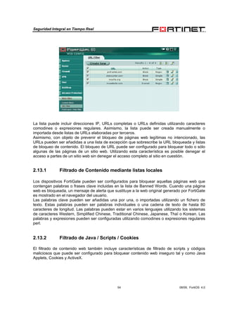 Seguridad Integral en Tiempo Real
54 08/09, FortiOS 4.0
La lista puede incluir direcciones IP, URLs completas o URLs definidas utilizando caracteres
comodines o expresiones regulares. Asimismo, la lista puede ser creada manualmente o
importada desde listas de URLs elaboradas por terceros.
Asimismo, con objeto de prevenir el bloqueo de páginas web legítimas no intencionado, las
URLs pueden ser añadidas a una lista de excepción que sobrescribe la URL bloqueada y listas
de bloqueo de contenido. El bloqueo de URL puede ser configurado para bloquear todo o sólo
algunas de las páginas de un sitio web. Utilizando esta característica es posible denegar el
acceso a partes de un sitio web sin denegar el acceso completo al sitio en cuestión.
2.13.1 Filtrado de Contenido mediante listas locales
Los dispositivos FortiGate pueden ser configurados para bloquear aquellas páginas web que
contengan palabras o frases clave incluidas en la lista de Banned Words. Cuando una página
web es bloqueada, un mensaje de alerta que sustituye a la web original generado por FortiGate
es mostrado en el navegador del usuario.
Las palabras clave pueden ser añadidas una por una, o importadas utilizando un fichero de
texto. Estas palabras pueden ser palabras individuales o una cadena de texto de hasta 80
caracteres de longitud. Las palabras pueden estar en varios lenguajes utilizando los sistemas
de caracteres Western, Simplified Chinese, Traditional Chinese, Japanese, Thaï o Korean. Las
palabras y expresiones pueden ser configuradas utilizando comodines o expresiones regulares
perl.
2.13.2 Filtrado de Java / Scripts / Cookies
El filtrado de contenido web también incluye características de filtrado de scripts y códigos
maliciosos que puede ser configurado para bloquear contenido web inseguro tal y como Java
Applets, Cookies y ActiveX.
 
