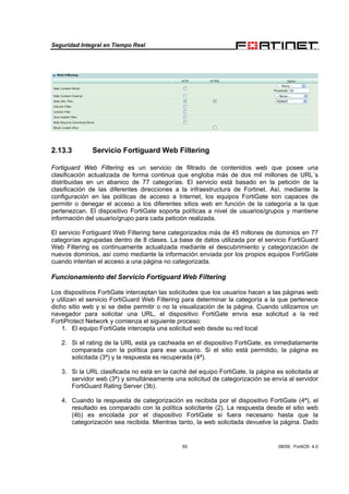 Seguridad Integral en Tiempo Real
55 08/09, FortiOS 4.0
2.13.3 Servicio Fortiguard Web Filtering
Fortiguard Web Filtering es un servicio de filtrado de contenidos web que posee una
clasificación actualizada de forma continua que engloba más de dos mil millones de URL´s
distribuidas en un abanico de 77 categorías. El servicio está basado en la petición de la
clasificación de las diferentes direcciones a la infraestructura de Fortinet. Así, mediante la
configuración en las políticas de acceso a Internet, los equipos FortiGate son capaces de
permitir o denegar el acceso a los diferentes sitios web en función de la categoría a la que
pertenezcan. El dispositivo FortiGate soporta políticas a nivel de usuarios/grupos y mantiene
información del usuario/grupo para cada petición realizada.
El servicio Fortiguard Web Filtering tiene categorizados más de 45 millones de dominios en 77
categorías agrupadas dentro de 8 clases. La base de datos utilizada por el servicio FortiGuard
Web Filtering es continuamente actualizada mediante el descubrimiento y categorización de
nuevos dominios, así como mediante la información enviada por los propios equipos FortiGate
cuando intentan el acceso a una página no categorizada.
Funcionamiento del Servicio Fortiguard Web Filtering
Los dispositivos FortiGate interceptan las solicitudes que los usuarios hacen a las páginas web
y utilizan el servicio FortiGuard Web Filtering para determinar la categoría a la que pertenece
dicho sitio web y si se debe permitir o no la visualización de la página. Cuando utilizamos un
navegador para solicitar una URL, el dispositivo FortiGate envía esa solicitud a la red
FortiProtect Network y comienza el siguiente proceso:
1. El equipo FortiGate intercepta una solicitud web desde su red local
2. Si el rating de la URL está ya cacheada en el dispositivo FortiGate, es inmediatamente
comparada con la política para ese usuario. Si el sitio está permitido, la página es
solicitada (3ª) y la respuesta es recuperada (4ª).
3. Si la URL clasificada no está en la caché del equipo FortiGate, la página es solicitada al
servidor web (3ª) y simultáneamente una solicitud de categorización se envía al servidor
FortiGuard Rating Server (3b).
4. Cuando la respuesta de categorización es recibida por el dispositivo FortiGate (4ª), el
resultado es comparado con la política solicitante (2). La respuesta desde el sitio web
(4b) es encolada por el dispositivo FortiGate si fuera necesario hasta que la
categorización sea recibida. Mientras tanto, la web solicitada devuelve la página. Dado
 