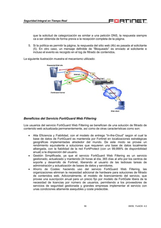 Seguridad Integral en Tiempo Real
56 08/09, FortiOS 4.0
que la solicitud de categorización es similar a una petición DNS, la respuesta siempre
va a ser obtenida de forma previa a la recepción completa de la página.
5. Si la política es permitir la página, la respuesta del sitio web (4b) es pasada al solicitante
(5). En otro caso, un mensaje definible de “Bloqueado” es enviado al solicitante e
incluso el evento es recogido en el log de filtrado de contenidos.
La siguiente ilustración muestra el mecanismo utilizado:
Beneficios del Servicio FortiGuard Web Filtering
Los usuarios del servicio FortiGuard Web Filtering se benefician de una solución de filtrado de
contenido web actualizada permanentemente, así como de otras características como son:
• Alta Eficiencia y Fiabilidad, con el modelo de entrega “In-the-Cloud” según el cual la
base de datos de FortiGuard es mantenida por Fortinet en localizaciones estratégicas
geográficas implementadas alrededor del mundo. De este modo se provee un
rendimiento equivalente a soluciones que requieren una base de datos localmente
albergada, con la fiabilidad de la red FortiProtect (con un 99,999% de disponibilidad
anual) a la disposición del usuario.
• Gestión Simplificada, ya que el servicio FortiGuard Web Filtering es un servicio
gestionado, actualizado y mantenido 24 horas al día, 365 días al año por los centros de
soporte y desarrollo de Fortinet, liberando al usuario de las tediosas tareas de
administración y actualización de bases de datos y servidores.
• Ahorro de Costes: haciendo uso del servicio FortiGuard Web Filtering, las
organizaciones eliminan la necesidad adicional de hardware para soluciones de filtrado
de contenidos web. Adicionalmente, el modelo de licenciamiento del servicio, que
provee una suscripción anual para un precio fijo por modelo de FortiGate libera de la
necesidad de licencias por número de usuarios, permitiendo a los proveedores de
servicios de seguridad gestionada y grandes empresas implementar el servicio con
unas condiciones altamente asequibles y coste predecible.
 
