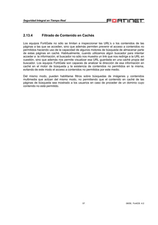 Seguridad Integral en Tiempo Real
57 08/09, FortiOS 4.0
2.13.4 Filtrado de Contenido en Cachés
Los equipos FortiGate no sólo se limitan a inspeccionar las URL’s o los contenidos de las
páginas a las que se acceden, sino que además permiten prevenir el acceso a contenidos no
permitidos haciendo uso de la capacidad de algunos motores de búsqueda de almacenar parte
de estas páginas en caché. Habitualmente, cuando utilizamos algún buscador para intentar
acceder a la información, el buscador no sólo nos muestra un link que nos redirige a la URL en
cuestión, sino que además nos permite visualizar esa URL guardada en una caché propia del
buscador. Los equipos FortiGate son capaces de analizar la dirección de esa información en
caché en el motor de búsqueda y la existencia de contenidos no permitidos en la misma,
evitando de este modo el acceso a contenidos no permitidos por este medio.
Del mismo modo, pueden habilitarse filtros sobre búsquedas de imágenes y contenidos
multimedia que actúan del mismo modo, no permitiendo que el contenido en caché de las
páginas de búsqueda sea mostrado a los usuarios en caso de proceder de un dominio cuyo
contenido no está permitido.
 