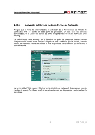Seguridad Integral en Tiempo Real
58 08/09, FortiOS 4.0
2.13.5 Activación del Servicio mediante Perfiles de Protección
Al igual que el resto de funcionalidades, la activación de la funcionalidad de Filtrado de
Contenidos Web se realiza en cada perfil de protección. En este caso los servicios
configurados por el usuario se activan de forma independiente del servicio FortiGuard Web
Filtering.
La funcionalidad “Web Filtering” en la definición de perfil de protección permite habilitar
comprobaciones contra listas blancas o negras de URLs definidas por el usuario, habilitar
filtrado de contenido y consultas contra la lista de palabras clave definidas por el usuario y
bloquear scripts.
La funcionalidad “Web category filtering” en la definición de cada perfil de protección permite
habilitar el servicio FortiGuard y definir las categorías que son bloqueadas, monitorizadas y/o
permitidas.
 