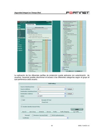 Seguridad Integral en Tiempo Real
59 08/09, FortiOS 4.0
La aplicación de los diferentes perfiles de protección puede aplicarse con autenticación de
usuarios, haciendo posible discriminar el acceso a las diferentes categorías según el grupo al
que pertenezca cada usuario.
 