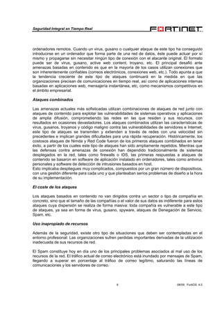 Seguridad Integral en Tiempo Real
6 08/09, FortiOS 4.0
ordenadores remotos. Cuando un virus, gusano o cualquier ataque de este tipo ha conseguido
introducirse en un ordenador que forma parte de una red de datos, éste puede actuar por sí
mismo y propagarse sin necesitar ningún tipo de conexión con el atacante original. El formato
puede ser de virus, gusano, active web content, troyano, etc. El principal desafió ante
amenazas basadas en contenido es que en la mayoría de los casos utilizan conexiones que
son inherentemente confiables (correos electrónicos, conexiones web, etc.). Todo apunta a que
la tendencia creciente de este tipo de ataques continuará en la medida en que las
organizaciones precisan de comunicaciones en tiempo real, así como de aplicaciones internas
basadas en aplicaciones web, mensajería instantánea, etc, como mecanismos competitivos en
el ámbito empresarial.
Ataques combinados
Las amenazas actuales más sofisticadas utilizan combinaciones de ataques de red junto con
ataques de contenido para explotar las vulnerabilidades de sistemas operativos y aplicaciones
de amplia difusión, comprometiendo las redes en las que residen y sus recursos, con
resultados en ocasiones devastadores. Los ataques combinados utilizan las características de
virus, gusanos, troyanos y código maligno contra las vulnerabilidades de servidores e Internet;
este tipo de ataques se transmiten y extienden a través de redes con una velocidad sin
precedentes e implican grandes dificultades para una rápida recuperación. Históricamente, los
costosos ataques de Nimda y Red Code fueron de los primeros ataques combinados en tener
éxito, a partir de los cuales este tipo de ataques han sido ampliamente repetidos. Mientras que
las defensas contra amenazas de conexión han dependido tradicionalmente de sistemas
desplegados en la red, tales como firewalls o IDS, las primeras respuestas a ataques de
contenido se basaron en software de aplicación instalado en ordenadores, tales como antivirus
personales y software de detección de intrusiones basados en host.
Esto implicaba despliegues muy complicados, compuestos por un gran número de dispositivos,
con una gestión diferente para cada uno y que planteaban serios problemas de diseño a la hora
de su implementación.
El coste de los ataques
Los ataques basados en contenido no van dirigidos contra un sector o tipo de compañía en
concreto, sino que el tamaño de las compañías o el valor de sus datos es indiferente para estos
ataques cuya dispersión se realiza de forma masiva: toda compañía es vulnerable a este tipo
de ataques, ya sea en forma de virus, gusano, spyware, ataques de Denegación de Servicio,
Spam, etc.
Uso inapropiado de recursos
Además de la seguridad, existe otro tipo de situaciones que deben ser contempladas en el
entorno profesional: Las organizaciones sufren perdidas importantes derivadas de la utilización
inadecuada de sus recursos de red.
El Spam constituye hoy en día uno de los principales problemas asociados al mal uso de los
recursos de la red. El tráfico actual de correo electrónico está inundado por mensajes de Spam,
llegando a superar en porcentaje al tráfico de correo legítimo, saturando las líneas de
comunicaciones y los servidores de correo.
 