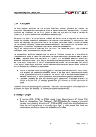 Seguridad Integral en Tiempo Real
61 08/09, FortiOS 4.0
2.14 AntiSpam
La funcionalidad AntiSpam de los equipos FortiGate permite gestionar los correos no
solicitados detectando los mensajes de spam e identificando esas transmisiones. Los filtros
antispam se configuran de un modo global, si bien son aplicados en base a perfiles de
protección, al igual que el resto de funcionalidades del equipo.
El spam roba tiempo a los empleados, quienes se ven forzados a malgastar su tiempo en
limpiar sus buzones de entrada, afectando por lo tanto de forma negativa a la productividad. Así
mismo, los mensajes de spam hacen crecer los tamaños necesarios de los buzones de correo
de los usuarios, haciendo crecer implícitamente el tamaño de los servidores necesarios para
albergarlos. En resumen, se produce un consumo de recursos innecesario.
Según los últimos estudios, más del 60% del tráfico de correo electrónico que circula en
Internet es spam, y aumenta cada día que pasa.
La funcionalidad AntiSpam ofrecida por los equipos FortiGate consiste en la aplicación de
diferentes filtros sobre el tráfico de intercambio de correo electrónico (protocolos SMTP, POP3
e IMAP). Aquellos filtros que requieren la conexión con servidores externos (FortiGuard
Antispam o los servicios de Listas Negras en tiempo real) se ejecutan de forma simultánea con
los otros filtros, optimizando el tiempo de respuesta del análisis de los mensajes. Tan pronto
como alguno de los filtros aplicados identifica el mensaje como spam se procede a realizar la
acción definida para cada filtro que podrá ser:
• Marcar el mensaje como Spam (Tagged): El mensaje quedará identificado como Spam,
y en el perfil de protección podremos decidir si se deja pasar, identificándolo como
Spam y pudiendo incluir en la cabecera del mismo o en el encabezamiento MIME un
mensaje identificativo, o bien si preferimos descartar el mensaje (solo sobre SMTP).
• Descartar (Discard): En este caso el mensaje es desechado, en el caso de SMTP es
posible sustituirlo con un mensaje predefinido que advierta al usuario del envío de
Spam.
Los filtros antispam aplicados por la plataforma FortiGate a los mensajes de correo se basan en
el control por origen del mensaje y el control por el contenido del mismo.
Control por Origen
• IP address BWL, DNSBL & ORDBL check (Listas Blancas/Negras IP, Listas DNS
Blackhole y Listas Open Relay Database), HELO DNS lookup: Se chequea el origen del
mensaje contra listas de direcciones IP, DNSB y ORDB predefinidas, identificadas como
listas blancas (marcaríamos el mensaje como clear) o listas negras. Las listas son
configurables por el administrador de la plataforma FortiGate
 