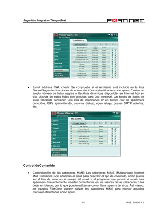 Seguridad Integral en Tiempo Real
62 08/09, FortiOS 4.0
• E-mail address BWL check: Se comprueba si el remitente está incluido en la lista
Blanca/Negra de direcciones de correo electrónico identificadas como spam. Existen un
amplio número de listas negras o blacklists dinámicas disponibles en Internet hoy en
día. Muchas de estas listas son gratuitas para uso personal. Las bases de datos de
estas blacklists contienen una lista de direcciones IP en tiempo real de spammers
conocidos, ISPs spam-friendly, usuarios dial-up, open relays, proxies SMTP abiertos,
etc
Control de Contenido
• Comprobación de las cabeceras MIME: Las cabeceras MIME (Multipurpose Internet
Mail Extensions) son añadidas al email para describir el tipo de contenido, como puede
ser el tipo de texto en el cuerpo del email o el programa que generó el email. Los
spammers frecuentemente insertan comentarios en los valores de las cabeceras o las
dejan en blanco, por lo que pueden utilizarse como filtros spam y de virus. Así mismo,
los equipos FortiGate pueden utilizar las cabeceras MIME para marcar aquellos
mensajes detectados como spam.
 