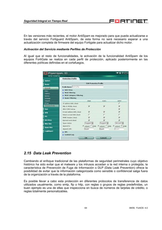 Seguridad Integral en Tiempo Real
64 08/09, FortiOS 4.0
En las versiones más recientes, el motor AntiSpam es mejorado para que pueda actualizarse a
través del servicio Fortiguard AntiSpam, de esta forma no será necesario esperar a una
actualización completa de firmware del equipo Fortigate para actualizar dicho motor.
Activación del Servicio mediante Perfiles de Protección
Al igual que el resto de funcionalidades, la activación de la funcionalidad AntiSpam de los
equipos FortiGate se realiza en cada perfil de protección, aplicado posteriormente en las
diferentes políticas definidas en el cortafuegos.
2.15 Data Leak Prevention
Cambiando el enfoque tradicional de las plataformas de seguridad perimetrales cuyo objetivo
histórico ha sido evitar que el malware y los intrusos accedan a la red interna o protegida, la
característica de Prevención de Fuga de Información o DLP (Data Leak Prevention) ofrece la
posibilidad de evitar que la información categorizada como sensible o confidencial salga fuera
de la organización a través de la plataforma.
Es posible llevar a cabo esta protección en diferentes protocolos de transferencia de datos
utilizados usualmente, como smtp, ftp o http, con reglas o grupos de reglas predefinidas, un
buen ejemplo es una de ellas que inspecciona en busca de números de tarjetas de crédito, o
reglas totalmente personalizables.
 