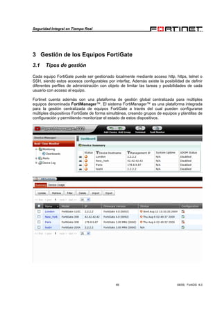 Seguridad Integral en Tiempo Real
66 08/09, FortiOS 4.0
3 Gestión de los Equipos FortiGate
3.1 Tipos de gestión
Cada equipo FortiGate puede ser gestionado localmente mediante acceso http, https, telnet o
SSH, siendo estos accesos configurables por interfaz, Además existe la posibilidad de definir
diferentes perfiles de administración con objeto de limitar las tareas y posibilidades de cada
usuario con acceso al equipo.
Fortinet cuenta además con una plataforma de gestión global centralizada para múltiples
equipos denominada FortiManager™. El sistema FortiManager™ es una plataforma integrada
para la gestión centralizada de equipos FortiGate a través del cual pueden configurarse
múltiples dispositivos FortiGate de forma simultánea, creando grupos de equipos y plantillas de
configuración y permitiendo monitorizar el estado de estos dispositivos.
 