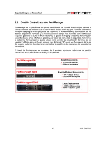Seguridad Integral en Tiempo Real
67 08/09, FortiOS 4.0
3.2 Gestión Centralizada con FortiManager
FortiManager es la plataforma de gestión centralizada de Fortinet. FortiManager permite la
centralización de las acciones que se han de llevar a cabo en los equipos FortiGate permitiendo
un rápido despliegue de los proyectos de seguridad, el mantenimiento y actualización de los
distintos dispositivos FortiGate y su monitorización en tiempo real. Además, con FortiManager
se puede gestionar la suite de PC FortiClient y el gestor de logging y reporting FortiAnalyzer,
presentando una única interfaz de gestión para todos los elementos de seguridad. Así mismo,
la plataforma FortiManager se puede utilizar como servidor de actualización de firmas de los
equipos FortiGate, como si fueran un nodo más de la red FDN, pero que forma parte de la red
del usuario, pudiendo de esta manera centralizar la gestión de las descargas de seguridad de
los equipos.
El lineal de FortiManager se compone de 3 equipos, aportando soluciones de gestión
centralizada a todos los entornos de seguridad posibles.
 