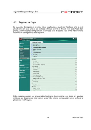 Seguridad Integral en Tiempo Real
68 08/09, FortiOS 4.0
3.3 Registro de Logs
La capacidad de registro de eventos, tráfico y aplicaciones puede ser habilitada tanto a nivel
global como en cada una de las políticas definidas a nivel de firewall y en cada “protection
profile”, permitiéndonos configurar con un elevado nivel de detalle y de forma independiente
cada uno de los registros que se requieren.
Estos registros pueden ser almacenados localmente (en memoria o en disco, en aquellas
unidades que disponen de él) o bien en un servidor externo como pueden ser un syslog o la
plataforma FortiAnalyzer.
 