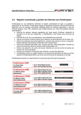 Seguridad Integral en Tiempo Real
69 08/09, FortiOS 4.0
3.4 Registro centralizado y gestión de informes con FortiAnalyzer
FortiAnalyzer es una plataforma dedicada al registro centralizado de logs y la gestión y
tratamiento de los mismos. FortiAnalyzer posee la capacidad de generar más de 350 informes
diferentes que nos aportan información detallada sobre los eventos registrados a nivel de
Firewall, ataques, virus, VPN, utilización web, análisis forense, etc. Entre los posibles informes
cabe destacar:
• Informes de ataques: ataques registrados por cada equipo FortiGate, señalando el
momento en el que son registrados, e identificados a las fuentes más comunes de
ataque
• Informes de virus: top virus detectados, virus detectados por protocolo
• Informe de Eventos: eventos propios de la máquina, de administración de la misma, etc.
• Informe de utilización del correo electrónico: usuarios más activos en envío y recepción,
ficheros adjuntos bloqueados identificados como sospechosos.
• Informe de utilización del tráfico web: usuarios web top, sitios bloqueados, usuarios de
mayor frecuencia de intento de acceso a sitios bloqueados, etc.
• Informe de utilización de ancho de banda: informes de uso del ancho de banda por
usuario, día, hora y protocolo
• Informes por protocolo: Protocolos más utilizados, usuarios ftp /telnet top.
• FortiAnalyzer incluye un registro histórico y en tiempo real del tráfico de cada uno de los
equipos FortiGate gestionados, así como una herramienta de búsqueda en los logs.
FortiAnalyzer presenta un amplio lineal con soluciones para todo tipo de proyectos
 