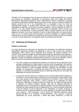 Seguridad Integral en Tiempo Real
7 08/09, FortiOS 4.0
También el uso inadecuado de los recursos por parte de los propios empleados es un asunto
que requiere ser combatido. Actividades no productivas, tales como juegos del Internet,
Programas de Mensajería Instantánea, chats, intercambio de música y navegación y descarga
de contenido inadecuado mediante aplicaciones Peer to Peer, produce el consumo ingente de
valiosos recursos de red y de productividad de los empleados. Cada vez más, las
organizaciones públicas y privadas están luchando para controlar el acceso al contenido
inapropiado sin restringir, por otro lado, el acceso a material y servicios legítimos. El tráfico no
esencial o no crítico puede interferir con la capacidad de desplegar nuevos servicios que
mejoren las comunicaciones: muchas compañías realizan mejoras costosas de la red para
desplegar servicios de red muy sensibles al ancho de banda disponible, por ejemplo audio,
vídeo, y voz. En muchos casos estos servicios se podrían desplegar sin mejoras costosas
controlando los recursos utilizados por aplicaciones de consumo intensivo de ancho de banda,
como son el correo electrónico, la navegación web y la transferencia de ficheros.
1.3 Sistemas de Protección
Enfoque convencional
A lo largo del tiempo las soluciones de seguridad han respondido a las diferentes amenazas
desarrollando soluciones parciales que satisfacían lo que en cada momento era requerido.
Cortafuegos, VPN e IDS´s fueron diseñados para ocuparse de ataques basados en la
conexión. Estos sistemas trabajan generalmente examinando las cabeceras de los paquetes –
esto es, direcciones y protocolos - pero no analizan el contenido de nivel de aplicación de los
paquetes. Aunque son efectivos proporcionando protección a nivel de red, firewalls, VPNs e
IDSs no cubren las necesidades de protección actuales en los ámbitos telemáticos.
• Un primer enfoque de la seguridad se basaba en la inspección de las cabeceras de los
paquetes, identificando su origen, destino y servicio al que correspondían. Esta técnica,
denominada Statefull Inspection Packet constituye la base de los Cortafuegos. Pero los
equipos basados en esta tecnología examinan solamente las cabeceras de cada
paquete, sin inspeccionar el contenido del mismo. Por este motivo, existen ataques
basados en anomalías desarrolladas sobre los diferentes protocolos que no pueden ser
detectados por este tipo de sistemas.
• Un segundo enfoque histórico se corresponde con la técnica Deep Packet Inspection, a
través de la cual se analiza tanto la cabecera como el contenido de cada paquete. Esta
es la base esencial de los Sistemas de Detección de Intrusión o IDS, si bien estos
sistemas introducían cierto retardo y fueron privados de la capacidad de tomar
decisiones, limitándose a analizar el tráfico de nuestra red con objeto de poder estudiar
a posteriori los ataques recibidos. Además, este tipo de sistemas presentan la
desventaja de que no recomponen el mensaje completo, sino que solamente analizan el
contenido de cada paquete de forma independiente, por lo que los ataques distribuidos
o bien los ataques a nivel de aplicación no son detectados; no pueden comprobar el
contenido de los mensajes formados por varios paquetes y procesarlo para identificar
virus, gusanos u otras amenazas, y por lo tanto son totalmente ineficaces contra
ataques basados en el contenido. Consecuentemente, virus, gusanos y troyanos
transmitidos por correo electrónico y tráfico http pasan fácilmente a través de
 