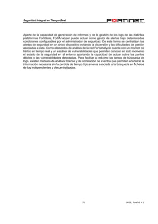 Seguridad Integral en Tiempo Real
70 08/09, FortiOS 4.0
Aparte de la capacidad de generación de informes y de la gestión de los logs de las distintas
plataformas FortiGate, FortiAnalyzer puede actuar como gestor de alertas bajo determinadas
condiciones configurables por el administrador de seguridad. De esta forma se centralizan las
alertas de seguridad en un único dispositivo evitando la dispersión y las dificultades de gestión
asociadas a esta. Como elementos de análisis de la red FortiAnalyzer cuenta con un monitor de
tráfico en tiempo real y un escáner de vulnerabilidades que permiten conocer en todo momento
el estado de la seguridad en el entorno aportando la capacidad de actuar sobre los puntos
débiles o las vulnerabilidades detectadas. Para facilitar al máximo las tareas de búsqueda de
logs, existen módulos de análisis forense y de correlación de eventos que permiten encontrar la
información necesaria sin la pérdida de tiempo típicamente asociada a la búsqueda en ficheros
de log independientes y descentralizados.
 