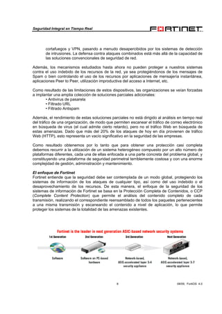 Seguridad Integral en Tiempo Real
8 08/09, FortiOS 4.0
cortafuegos y VPN, pasando a menudo desapercibidos por los sistemas de detección
de intrusiones. La defensa contra ataques combinados está más allá de la capacidad de
las soluciones convencionales de seguridad de red.
Además, los mecanismos estudiados hasta ahora no pueden proteger a nuestros sistemas
contra el uso indebido de los recursos de la red, ya sea protegiéndonos de los mensajes de
Spam o bien controlando el uso de los recursos por aplicaciones de mensajería instantánea,
aplicaciones Peer to Peer, utilización improductiva del acceso a Internet, etc.
Como resultado de las limitaciones de estos dispositivos, las organizaciones se veían forzadas
a implantar una amplia colección de soluciones parciales adicionales:
• Antivirus de pasarela
• Filtrado URL
• Filtrado Antispam
Además, el rendimiento de estas soluciones parciales no está dirigido al análisis en tiempo real
del tráfico de una organización, de modo que permiten escanear el tráfico de correo electrónico
en búsqueda de virus (el cual admite cierto retardo), pero no el tráfico Web en búsqueda de
estas amenazas. Dado que más del 20% de los ataques de hoy en día provienen de tráfico
Web (HTTP), esto representa un vacío significativo en la seguridad de las empresas.
Como resultado obtenemos por lo tanto que para obtener una protección casi completa
debemos recurrir a la utilización de un sistema heterogéneo compuesto por un alto número de
plataformas diferentes, cada una de ellas enfocada a una parte concreta del problema global, y
constituyendo una plataforma de seguridad perimetral terriblemente costosa y con una enorme
complejidad de gestión, administración y mantenimiento.
El enfoque de Fortinet
Fortinet entiende que la seguridad debe ser contemplada de un modo global, protegiendo los
sistemas de información de los ataques de cualquier tipo, así como del uso indebido o el
desaprovechamiento de los recursos. De esta manera, el enfoque de la seguridad de los
sistemas de información de Fortinet se basa en la Protección Completa de Contenidos, o CCP
(Complete Content Protection) que permite el análisis del contenido completo de cada
transmisión, realizando el correspondiente reensamblado de todos los paquetes pertenecientes
a una misma transmisión y escaneando el contenido a nivel de aplicación, lo que permite
proteger los sistemas de la totalidad de las amenazas existentes.
 