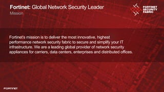 2
Fortinet: Global Network Security Leader
Mission
Fortinet’s mission is to deliver the most innovative, highest
performance network security fabric to secure and simplify your IT
infrastructure. We are a leading global provider of network security
appliances for carriers, data centers, enterprises and distributed offices.
 
