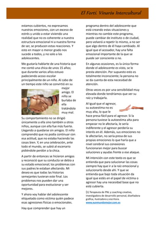 El Fortí. Vinaròs Intercultural
estamos cubiertos, no expresamos
nuestras emociones, con un exceso de
estrés y unido a estar viviendo una
realidad que no es coherente a nuestra
estructura emocional ni a nuestra forma
de ser, se producen estas reacciones. Y
esto en mayor o menor grado nos
sucede a todos, y no solo a los
adolescentes.
Me gustaría hablarte de una historia que
me contó una chica de unos 15 años;
que durante varios años estuvo
padeciendo acoso escolar
principalmente de un niño. Al cabo de
un tiempo este niño se convirtió en su
mejor
amigo. El
niño se
burlaba de
ella
tratándola
muy mal.
Su comportamiento no se dirigió
únicamente a ella sino también a otros
niños, aunque con ella fue más fuerte.
Llegando a quedarse sin amigos. El niño
comprendió que no podía continuar con
esa actitud, que no estaba haciendo las
cosas bien. Y, en una celebración, ante
todo el mundo, se subió al escenario
pidiéndole perdón a la chica.
A partir de entonces se hicieron amigos
y reconoció que su conducta se debía a
su estado emocional; los problemas con
sus padres le estaban afectando. Mi
deseo es que todas las historias
semejantes tuvieran este final. Los
problemas nos pueden dar una
oportunidad para evolucionar y ser
mejores.
Y ahora voy hablar del adolescente
etiquetado como víctima quién padece
esas agresiones físicas o emocionales.
Hay que comprender que hay un
programa dentro del adolescente que
está creando estas situaciones y
mientras no cambie este programa,
puede cambiar de instituto o de ciudad,
pero volverá a repetir lo mismo, a no ser
que algo dentro de él haya cambiado. Al
igual que el acosador, hay una falta
emocional importante de la que se
puede ser consciente o no.
En algunas ocasiones, es la única forma
donde el adolescente es visto, se le
presta atención. Por supuesto esto es
totalmente inconsciente; la persona no
se da cuenta de esta necesidad de
atención.
Otras veces es por una sensibilidad muy
elevada donde tendríamos que ver su
raíz y trabajarla.
Al igual que el agresor,
su autoestima no es
muy alta, lo que le
hace presa fácil para el agresor. Si la
persona tuviese la autoestima alta para
empezar no le afectaría, le sería
indiferente y el agresor perdería su
interés en él. Además, sus emociones no
le afectarían, no sería presa de sus
propias emociones lo que haría que a
nivel cerebral sus conexiones
funcionaran mejor para buscar
soluciones y ayudas frente a ese ataque.
Mi intención con este texto es que se
entienda que para solucionar las cosas
siempre hay que ir a la raíz emocional y
solucionarlo desde ahí. Y que se
entienda que bajo toda situación da
igual que estés en el papel de víctima o
agresor hay una necesidad base que no
está cubierta.
(1) Terapeuta de PNL y coaching creativo,
investigadora de desarrollo personal, diseñadora
gráfica, ilustradora y escritora.
www.xunmundomejor.com.es
 