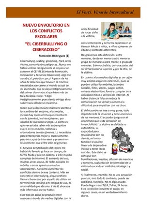 El Fortí. Vinaròs Intercultural
NUEVO ENVOLTORIO EN
LOS CONFLICTOS
ESCOLARES
“EL CIBERBULLIYNG O
CIBERACOSO”
Mercedes Rodriguez (1)
Ciberbullyng, sexting, grooming, 7/24, retos
virales, comunidades peligrosas…Nunca me
había sentido tan ignorante al empezar un
curso en el CEFIRE (Centro de Formación,
Innovación y Recursos Educativos). Algo me
sonaba, sí, pero ¡tan poco! A pesar de los
años de docencia que llevo en la mochila,
necesitaba acercarme al mundo actual de
mi alumnado, que se aleja vertiginosamente
del primer alumnado al que hace más de
tres décadas conocí. Y digo
vertiginosamente, pues siento vértigo al no
saber hacia dónde se encamina.
Dicen que la docencia te mantiene atento a
los cambios del entorno, a las modas,
incluso hay quien afirma que el contacto
con la juventud, les hace jóvenes, por
aquello de que todo se pega. Lo cierto es
que necesitaba saber más sobre qué se
cuece en los móviles, tabletas u
ordenadores de esos jóvenes. Lo necesitaba
para entenderlos mejor y, especialmente,
para ser capaz de intervenir y prevenir en
los conflictos que entre ellos se generan.
El Servicio de Mediación del centro me
había ido llevado ya hace un tiempo, de
forma fluida y casi sin saberlo, a este mundo
complejo de internet. El aumento del uso,
muchas veces abuso, de redes sociales en
móviles u otros aparatos entre los
adolescentes, ha hecho aumentar los
conflictos dentro de ese contexto. Más en
concreto el ciberbullyng, al que prefiero
llamar ciberacoso, por aquello de utilizar un
término más cercano a mi lengua de uso, es
una realidad que abruma. Y de él, ahora ya
más informada, os voy hablar.
Este tipo de acoso se produce entre
menores a través de medios digitales con la
única finalidad
de hacer daño
a la víctima,
conscientemente y de forma repetida en el
tiempo. Afecta a niños, a niñas y jóvenes de
edades y contextos diferentes.
Desgranemos esta definición: entre
menores, desde un menor a otro menor o
grupo de menores a otro menor, o grupo de
menores. Solemos hablar, por una parte, del
rol del acosador o superior y, por la otra, de
la víctima.
En cuanto a los medios digitales es un cajón
muy amplio al que nos referimos, pues se
pueden utilizar los móviles, las redes
sociales, fotos, vídeos, juegos online,
correos electrónicos, foros y cualquier otra
aplicación móvil o servicio de Internet. Al
haber distancia física se reduce la
comunicación no verbal y aumenta la
dificultad para empatizar con los otros.
El daño puede ser leve o muy grave, todo
dependerá de la situación y de las vivencias
de los menores. El acosador juega con el
anonimato que le da sensación de
invencibilidad. La víctima ve dañada su
autoestima, su
capacidad para
relacionarse con los
demás, así como
también les puede
llevar a la depresión e
incluso a tener ideas
suicidas. Este daño se
consigue con
humillaciones, insultos, difusión de mentiras
y rumores, suplantación de identidad de la
víctima buscando el maltrato psicológico y
social.
Y, finalmente, repetido. No es una actuación
puntual, sino todo lo contrario, puede ser
cotidiana, rutinaria. No es algo aislado.
Puede llegar a ser 7/24, 7 días, 24 horas.
Esta condición convierte el acoso, en
algunos casos, en un verdadero infierno
diario.
 