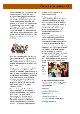 El Fortí. Vinaròs Intercultural
Esta práctica tiene unas características que
agravan su impacto, respecto al acoso
presencial. Algunas de estas peculiaridades
son: la desinhibición del comportamiento
del acosador, más impulsivo y agresivo; su
supuesto anonimato, que le crea la falsa
creencia de ser impune, sin responsabilidad;
la distancia física que le aleja de ver a la
víctima y su sufrimiento real que podría
hacerle reaccionar; hay una inmediatez,
ausencia de normas, una exposición mayor
de la víctima, propias de las comunicaciones
online. La ofensa puede convertirse en viral,
llegar a muchas personas y permanecer en
el tiempo.
Ante dicho comportamiento, qué podemos
hacer: educar, prevenir e intervenir. Tres de
las acciones básicas que los Servicios de
Mediación realizan en los centros escolares,
tanto de primaria como de secundaria. Y en
eso estamos.
Hay que dar herramientas al alumnado para
que sepa cómo ha de utilizar las redes
sociales, las netiquetas, (aquellas reglas que
rigen un buen comportamiento dentro de la
red) y las consecuencias legales que pueden
tener sus actuaciones (dependiendo de
diferentes ítems pueden ser tipificadas
como delitos). Hay que prevenir para que
tanto víctimas como acosadores puedan
gestionar sus conflictos sin llegar a
situaciones límites.
Es conveniente que las familias hablen
cotidianamente con los menores para
conocer qué aplicaciones y usos hacen de
ellas. Existen, hoy en día muchas
herramientas para ejercer el control
parental. Cualquier noticia, película o
situación puede propiciar el hecho de
hablar con los jóvenes de los riesgos de
internet y las buenas prácticas. Debemos
ofrecer confianza y se modelos de
comportamiento online.
Desde los centros es adecuado y muy
aconsejable trabajar habilidades sociales y
habilidades comunicativas para evitar
conflictos y para saber gestionarlos de
manera pacífica. Educar en el respeto es
fundamental para que actúen
valientemente ante actitudes que ya
reconocen como no deseables: no
compartir ofensas, recriminarlas y
denunciarlas.
Aunque ya se está en marcha, queda
camino que recorrer y no conviene ir
despacio, la velocidad vertiginosa del
mundo de internet exige estar prestos en
formación prevención e intervención.
Como tantos otros aspectos en la docencia,
la formación en la seguridad de los medios
digitales entre adolescentes vuelve a
teñirse, por encima de contenidos
curriculares, de lo más básico y elemental:
educar en valores, enseñar a pensar y a ser
crítico, y, fundamentalmente, a respetar al
otro. Cambia el envoltorio, y es necesario
conocerlo, pero educar, para mí, sigue
siendo
lo
mismo
que
hace
más de
treinta
años.
Os sugerimos algunas páginas donde
podréis encontrar información y recursos
para familias y padres sobre medidas de
seguridad digital.
www.osi.es,
www.tudecidesinternet.es
www.is4k.es/4K.es
www.pantallasamigas.net
(1) Coordinadora Servei de Mediació
Instituto de Secundària
 
