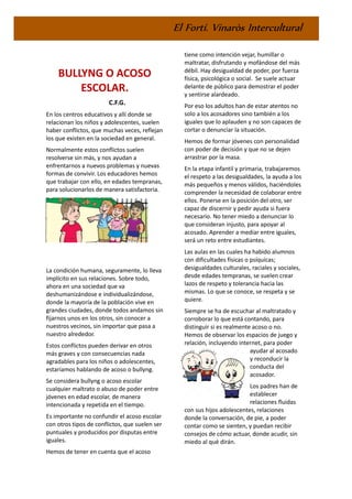 El Fortí. Vinaròs Intercultural
BULLYNG O ACOSO
ESCOLAR.
C.F.G.
En los centros educativos y allí donde se
relacionan los niños y adolescentes, suelen
haber conflictos, que muchas veces, reflejan
los que existen en la sociedad en general.
Normalmente estos conflictos suelen
resolverse sin más, y nos ayudan a
enfrentarnos a nuevos problemas y nuevas
formas de convivir. Los educadores hemos
que trabajar con ello, en edades tempranas,
para solucionarlos de manera satisfactoria.
La condición humana, seguramente, lo lleva
implícito en sus relaciones. Sobre todo,
ahora en una sociedad que va
deshumanizándose e individualizándose,
donde la mayoría de la población vive en
grandes ciudades, donde todos andamos sin
fijarnos unos en los otros, sin conocer a
nuestros vecinos, sin importar que pasa a
nuestro alrededor.
Estos conflictos pueden derivar en otros
más graves y con consecuencias nada
agradables para los niños o adolescentes,
estaríamos hablando de acoso o bullyng.
Se considera bullyng o acoso escolar
cualquier maltrato o abuso de poder entre
jóvenes en edad escolar, de manera
intencionada y repetida en el tiempo.
Es importante no confundir el acoso escolar
con otros tipos de conflictos, que suelen ser
puntuales y producidos por disputas entre
iguales.
Hemos de tener en cuenta que el acoso
tiene como intención vejar, humillar o
maltratar, disfrutando y mofándose del más
débil. Hay desigualdad de poder, por fuerza
física, psicológica o social. Se suele actuar
delante de público para demostrar el poder
y sentirse alardeado.
Por eso los adultos han de estar atentos no
solo a los acosadores sino también a los
iguales que lo aplauden y no son capaces de
cortar o denunciar la situación.
Hemos de formar jóvenes con personalidad
con poder de decisión y que no se dejen
arrastrar por la masa.
En la etapa infantil y primaria, trabajaremos
el respeto a las desigualdades, la ayuda a los
más pequeños y menos válidos, haciéndoles
comprender la necesidad de colaborar entre
ellos. Ponerse en la posición del otro, ser
capaz de discernir y pedir ayuda si fuera
necesario. No tener miedo a denunciar lo
que consideran injusto, para apoyar al
acosado. Aprender a mediar entre iguales,
será un reto entre estudiantes.
Las aulas en las cuales ha habido alumnos
con dificultades físicas o psíquicas;
desigualdades culturales, raciales y sociales,
desde edades tempranas, se suelen crear
lazos de respeto y tolerancia hacia las
mismas. Lo que se conoce, se respeta y se
quiere.
Siempre se ha de escuchar al maltratado y
corroborar lo que está contando, para
distinguir si es realmente acoso o no.
Hemos de observar los espacios de juego y
relación, incluyendo internet, para poder
ayudar al acosado
y reconducir la
conducta del
acosador.
Los padres han de
establecer
relaciones fluidas
con sus hijos adolescentes, relaciones
donde la conversación, de pie, a poder
contar como se sienten, y puedan recibir
consejos de cómo actuar, donde acudir, sin
miedo al qué dirán.
 