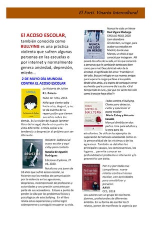 El Fortí. Vinaròs Intercultural
El ACOSO ESCOLAR,
también conocido como
BULLYING es una práctica
violenta que sufren algunas
personas en las escuelas o
por internet y normalmente
genera ansiedad, depresión,
miedo...
2 DE MAYO DÍA MUNDIAL
CONTRA EL ACOSO ESCOLAR
La historia de Julian
R.J. Palacio
Nube de Tinta, 2014.
Niño que siente odio
hacia otro, August, y no
se da cuenta de la
repercusión que tienen
sus actos sobre los
demás. Es la visión de August (primer
libro de la saga) desde otro punto de
vista diferente. Crítica social a la
tendencia a despreciar al prójimo por ser
diferente.
Resistiré: Sobreviví al
acoso escolar y aquí
estoy para contarlo
Natalia de Agustín
Rodríguez
Ediciones Cydonia, 2ª
ed, 2020.
Natalia es una joven de
18 años que sufrió acoso escolar, se
hicieron eco los medios de comunicación
por la violencia en las agresiones,
desprecios, incomprensión de profesores y
autoridades y una presión constante por
parte de sus acosadores. Estuvo a punto de
perder la vida por los problemas físicos y
psicológicos de este bullying. En el libro
relata estas experiencias y cómo logró
sobreponerse y consiguió recuperar su vida.
Nunca he sido un héroe
Raul Vigara Madurga
CIRCULO ROJO, 2020
Liam abandona
Ámsterdam, suhogar, para
acabar sus estudios en
Madrid, donde vive
Marcos, un chico al que
conoció por Instagram. Allí
pasará dos años de suvida, en los que conocerá
a personas que le cambiarántanto para bien
como para mal.Descubriráelvalor de la
amistad, el significado del amor. Y tambiénel
delodio. Buscará refugio ensus nuevos amigos
para superar la carga que lleva a la espalda
desde años atrás, a la esperade conseguircerrar
esa herida que le consume día tras día. «Si el
tiempo todo locura, ¿por quémesiento tanroto
como lo estuve hace años?»
Todos contra el bullying.
Claves para detectar,
evitar y solucionar el
acoso escolar
María Zabay y Antonio
Casado
Manual dividido en dos
partes. Una para adultos y
la otra para los
estudiantes. Se utilizan los ejemplos de
superación de famosos analizando cómo es
la personalidad de las víctimas y de los
agresores. También se detallan las
principales causas, las consecuencias, los
lugares... permite conocer en
profundidad el problema e intervenir y/o
prevenirlo con éxito.
Por ti y por todos tus
compañeros: nueve
relatos contra el acoso
escolar, con actividades
para sensibilizar y
prevenir.
AAVV
CCS, 2018
Los autores son un grupo de escritores
jóvenes, profesionales de diferentes
ámbitos. En su forma de escribir los 9
relatos, ponen de manifiesto la urgencia por
 