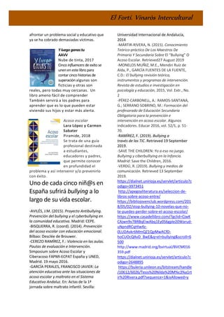 El Fortí. Vinaròs Intercultural
afrontar un problema social y educativo que
ya se ha cobrado demasiadas víctimas.
Y luegoganastu
AAVV
Nube de tinta, 2017
Cinco influencers de exito se
uneneneste libro para
contar cinco historias de
superaciónalgunas son
ficticias y otras son
reales, pero todas muy cercanas. Un
libro ameno fácil de comprender
También servirá a los padres para
aprender que es lo que pueden estar
viviendo sus hijos y estar más alerta.
Acoso escolar
Lara López y Carmen
Sabater
Piramide, 2018
Se trata de una guía
profesional destinada
a estudiantes,
educadores y padres,
que permite conocer
en profundidad el
problema y así intervenir y/o prevenirlo
con éxito.
Uno de cada cinco niñ@s en
España sufrirá bullying a lo
largo de su vida escolar.
-AVILÉS, J.M. (2015). Proyecto Antibullying.
Prevención del bullying y el cyberbullying en
la comunidad educativa. Madrid: CEPE.
-BISQUERRA, R. (coord). (2014). Prevención
del acoso escolar con educación emocional.
Bilbao: Desclée de Brouwer.
-CEREZO RAMÍREZ, F.: Violencia en las aulas.
Pautas de evaluación e Intervención.
Simposium sobre Acoso Escolar y
Ciberacoso FAPMI-ECPAT España y UNED,
Madrid. 19 mayo 2016.
-GARCÍA PERALES, FRANCISCO JAVIER: La
atención educativa ante las situaciones de
acoso escolar y maltrato en el Sistema
Educativo Andaluz. En: Actas de la 1ª
jornada sobre maltrato infantil. Sevilla:
Universidad Internacional de Andalucía,
2014
-MÁRTIR-RIVERA, N. (2015). Conocimiento
Teórico-práctico De Los Maestros De
Primaria Y Secundaria Sobre El “Bullying” O
Acoso Escolar. Retrieved27 August 2019
-MONELOS MUÑIZ, M.E., Mendiri Ruiz de
Alda, P., GARCÍA FUENTES DE LA FUENTE,
C.D.: El bullying revisión teórica,
instrumentos y programas de intervención.
Revista de estudios e investigación en
psicología y educación, 2015, Vol. Extr., No.
2
-PÉREZ-CARBONELL, A.: RAMOS-SANTANA,
G.; SERRANO SOBRINO, M.: Formación del
profesorado de Educación Secundaria
Obligatoria para la prevención e
intervención en acoso escolar. Algunos
indicadores. Educar 2016, vol. 52/1, p. 51-
70.
-RAMÍREZ, F. (2019). Bullying a
través de las TIC. Retrieved 19 September
2019.
-SAVE THE CHILDREN: Yo a eso no juego.
Bullyimg y ciberbulliying en la Infancia.
Madrid: Save the Children, 2016.
-VERDÚ, R. (2019). Bullying y medios de
comunicación. Retrieved 13 September
2019.
https://dialnet.unirioja.es/servlet/articulo?c
odigo=3973451
http://apegoyliteratura.es/seleccion-de-
libros-sobre-acoso-entre/
https://bibliojovenclub.wordpress.com/201
8/05/02/stop-bullying-10-novelas-que-no-
te-puedes-perder-sobre-el-acoso-escolar/
https://www.casadellibro.com/?gclid=CjwK
CAjwn9v7BRBqEiwAbq1Ey0S6gple20Warud-
uNpndRCqHlw4z-
0LUDAvkr6MmQZ1QpMwACfD-
hoCUOcQAvD_BwE&q=el+bullying&scroll=6
500
http://www.madrid.org/bvirtual/BVCM016
359.pdf
https://dialnet.unirioja.es/servlet/articulo?c
odigo=2648895
https://buleria.unileon.es/bitstream/handle
/10612/6026/Tesis%20Nilda%20M%c3%a1rt
ir%20Rivera.pdf?sequence=1&isAllowed=y
 