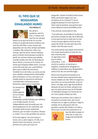 El Fortí. Vinaròs Intercultural
EL TIPO QUE SE
RESGUARDA
EXHALANDO HUMO
Ana Muñoz G
No venía a
quedarse, pero lo
hizo. Y menos mal
que fue así, porque
ahora no sé qué sería de mi sin esas
ondas en el pelo de buena mañana, esa
cara de niña feliz, o esas manos tan
pequeñas con las uñas siempre pintadas
a medias. Me volvía loco. Ella y sus
manías; que las tenía, manías odiosas,
pero la hacían única porque cuando la
perdí, las mismas manías que odiaba
cuando estaba con ella, las buscaba en
otras chicas, y nunca era lo mismo. Es
cierto que tampoco debía serlo, y es que
como ella solo hay una, y permíteme
decir que es difícil de encontrar.
También lo es de tratar, es como uno de
esos caballos salvajemente indomables
pero preciosos a su vez, esos que a un
simple jinete le causaría la suficiente
incertidumbre como para querer
domarla y saber que es imposible.
Yo siempre fui
su jinete.
Podía seguirla
con la mirada
horas, me
embobaba cuando hablaba por teléfono
y se miraba el pelo. Era tan
independiente que recuerdo que me
preocupaba por no ser suficiente, por
no poder darle lo que realmente
merecía, por no estar a la altura. Porque
sí, mido 1´75 y ni de puntillas me acerco.
Se la veía segura, con una coraza a
veces, eso sí, pero segura. Un día, la vi
dormir entre mis brazos, no era la
primera vez, pero juro que me
pregunté: ¿Quién te habrá hecho tanto
daño como para seguir con esa
armadura en tu corazón? Y me lo
pregunté porque era tan buena en
hacer que la quisiese, que parecía que
como defecto tuviese prohibido amar.
Y así vivía yo, encerrado en ella.
Y así vivía ella, encerrada en la idea de
que amar cortaba las alas de la libertad,
y creo que esa fue la razón por la cual
nunca vio que alguien como yo sería
capaz de cortar sus alas para que ella
volase más alto que nunca.
Fue triste pensar que aquel sentimiento
era el que quería para el resto de mis
días mientras ella
se agarraba a eso
que se llama
costumbre. Y así
murió lo nuestro, ni mentiras ni
engaños, simplemente ahogado en
hábitos y costumbres que desgastaban
como la luz de una estrella fugaz.
Ahora me encuentro fumando en la
terraza, donde hace exactamente dos
meses estaba con ella. Miro mi cigarro y
veo cómo se va consumiendo -Si yo no
fumo- me digo, pero sigo buscándome
después de que se fuese, porque creo
que no, pero parece que se ha llevado
mi felicidad consigo y mi forma de ser
tan mía cuando estaba con ella.
Hacía que me sintiese vivo y ahora ni
escucho mi corazón latir, por eso lo
remato con un cigarro; porque si digo la
verdad, ver la vida pasar solo me
gustaba cuando ella estaba a mi lado y
ahora que no está me convierto en el
tipo de dejó escapar al
amor de su vida y se
resguarda exhalando
humo.
 