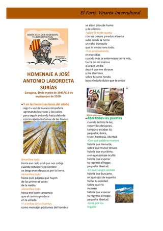 El Fortí. Vinaròs Intercultural
HOMENAJE A JOSÉ
ANTONIO LABORDETA
SUBÍAS
-Zaragoza, 10 de marzo de 1935//19 de
septiembre de 2010-
• Y en las hermosas luces del otoño
oigo tu voz de nuevo compañera
agrietando los riscos y los valles
para seguir andando hacia delante
con la esperanza tenue de las lluvias.
Amarillea todo
hasta ese cielo azul que nos cobija
cuando octubre y noviembre
se desgranan despacio por la tierra.
-Amarillea todo
hasta esos pájaros que huyen
de las primeras voces
de la niebla.
-Amarillea todo
hasta ese buen cansancio
que el camino produce
en la vereda.
-Y a orillas de las huertas
como mensajes póstumos del hombre
se alzan piras de humo
y de silencio.
-Sobre la tarde quieta
con los cierzos parados al oeste
sube desde la tierra
un vaho tranquilo
que lo emborrona todo.
-Y es precisamente,
en esos días
cuando más te enternezco tierra mía,
tierra de mil colores
a la que un día
dejaré que me abraces
y me duermas
sobre tu seno hondo
bajo el otoño dulce que te anida
•
• Abrí todas las puertas
cuando se hizo la luz,
recorrí los desvanes,
tampoco estabas tú,
pequeña, dulce,
triste, hermosa, libertad.
-Con qué palabras nuevas
habría que llamarte,
sobre qué muros tenues
habría que escribirte,
y en qué paisaje oculto
habría que esperar
tu regreso al hogar,
pequeña libertad.
-En qué sangre vertida
habría que buscarte,
en qué ojos de espanto
hallar tu soledad.
Sobre qué río
incierto
habría que esperar
tu regreso al hogar,
pequeña libertad.
-Grité por los
trigales
 
