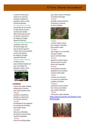 El Fortí. Vinaròs Intercultural
y contra el cielo azul,
anduve los caminos,
tampoco estabas tú:
pequeña, dulce, triste,
hermosa libertad.
-En qué puños cerrados
te guardan de la muerte.
En qué paloma blanca
caminas de verdad.
Sobre qué ojos de niño
te vamos a encontrar
de regreso al hogar,
pequeña libertad.
-Bajo qué árbol descansas,
huyendo, como vas,
de tanto fuego vivo
que te quiere quemar
y hacer que nunca puedas
unirte a los demás
de regreso al hogar,
pequeña libertad.
-Dejo la puerta abierta,
el árbol y la luz
pues siempre espero ver
que me saludes tú:
pequeña, dulce, triste
y hermosa libertad.
•SOMOS
como esos viejos árboles
batidos por el viento
que azota desde el mar.
-Hemos
perdido compañeros
paisajes y esperanzas
en nuestro caminar.
-Vamos
hundiendo en las palabras
las huellas de los labios
para poder besar
-tiempos
futuros y anhelados,
de manos contra manos
izando la igualdad.
-Somos
como la humilde adoba
que cubre contra el tiempo
la sombra del hogar.
-Hemos
perdido nuestra historia
canciones y caminos
en duro batallar.
-Vamos
a echar nuevas raíces
por campos y veredas,
para poder andar
-tiempos
que traigan en su entraña
esa gran utopía
que es la fraternidad.
-Somos
igual que nuestra tierra
suaves como la arcilla
duros del roquedal.
-Hemos
atravesado el tiempo
dejando en los secanos
nuestra lucha total.
-Vamos
a hacer con el futuro
un canto a la esperanza
y poder encontrar
-tiempos
cubiertos con las manos
los rostros y los labios
que sueñan libertad.
-Somos
como esos viejos árboles.
https://www.youtube.com/watch?v=qg
OVPEVGtMo
 