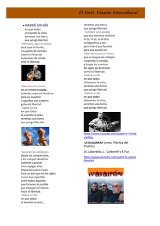 El Fortí. Vinaròs Intercultural
•HABRÁ UN DÍA
en que todos
al levantar la vista,
veremos una tierra
que ponga libertad.
-Hermano, aquí mi mano,
será tuya mi frente,
y tu gesto de siempre
caerá sin levantar
huracanes de miedo
ante la libertad.
-Haremos el camino
en un mismo trazado,
uniendo nuestros hombros
para así levantar
a aquellos que cayeron
gritando libertad.
-Habrá un día
en que todos
al levantar la vista,
veremos una tierra
que ponga libertad.
-Sonarán las campanas
desde los campanarios,
y los campos desiertos
volverán a granar
unas espigas altas
dispuestas para el pan.
Para un pan que en los siglos
nunca fue repartido
entre todos aquellos
que hicieron lo posible
por empujar la historia
hacia la libertad.
-Habrá un día
en que todos
al levantar la vista,
veremos una tierra
que ponga libertad.
-También será posible
que esa hermosa mañana
ni tú, ni yo, ni el otro
la lleguemos a ver;
pero habrá que forzarla
para que pueda ser.
-Que sea como un viento
que arranque los matojos
surgiendo la verdad,
y limpie los caminos
de siglos de destrozos
contra la libertad.
-Habrá un día
en que todos
al levantar la vista,
veremos una tierra
que ponga libertad.
-Habrá un día
en que todos
al levantar la vista,
veremos una tierra
que ponga libertad.
https://www.youtube.com/watch?v=HTykb
u6dXhg
LA BULLONERA (antes: Vientos del
Pueblo)
JA. Labordeta, J. Carbonell y E.Paz
https://www.youtube.com/watch?v=ww1a
9hwsleA
 