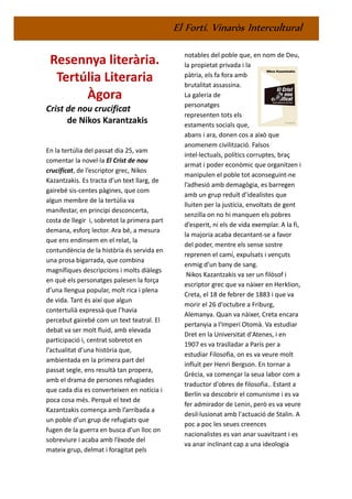 El Fortí. Vinaròs Intercultural
Resennya literària.
Tertúlia Literaria
Àgora
Crist de nou crucificat
de Nikos Karantzakis
En la tertúlia del passat dia 25, vam
comentar la novel·la El Crist de nou
crucificat, de l’escriptor grec, Nikos
Kazantzakis. Es tracta d’un text llarg, de
gairebé sis-centes pàgines, que com
algun membre de la tertúlia va
manifestar, en principi desconcerta,
costa de llegir i, sobretot la primera part
demana, esforç lector. Ara bé, a mesura
que ens endinsem en el relat, la
contundència de la història és servida en
una prosa bigarrada, que combina
magnífiques descripcions i molts diàlegs
en què els personatges palesen la força
d’una llengua popular, molt rica i plena
de vida. Tant és així que algun
contertulià expressà que l’havia
percebut gairebé com un text teatral. El
debat va ser molt fluid, amb elevada
participació i, centrat sobretot en
l’actualitat d’una història que,
ambientada en la primera part del
passat segle, ens resultà tan propera,
amb el drama de persones refugiades
que cada dia es converteixen en notícia i
poca cosa més. Perquè el text de
Kazantzakis comença amb l’arribada a
un poble d’un grup de refugiats que
fugen de la guerra en busca d’un lloc on
sobreviure i acaba amb l’èxode del
mateix grup, delmat i foragitat pels
notables del poble que, en nom de Deu,
la propietat privada i la
pàtria, els fa fora amb
brutalitat assassina.
La galeria de
personatges
representen tots els
estaments socials que,
abans i ara, donen cos a això que
anomenem civilització. Falsos
intel·lectuals, polítics corruptes, braç
armat i poder econòmic que organitzen i
manipulen el poble tot aconseguint-ne
l’adhesió amb demagògia, es barregen
amb un grup reduït d’idealistes que
lluiten per la justícia, envoltats de gent
senzilla on no hi manquen els pobres
d’esperit, ni els de vida exemplar. A la fi,
la majoria acaba decantant-se a favor
del poder, mentre els sense sostre
reprenen el camí, expulsats i vençuts
enmig d’un bany de sang.
Nikos Kazantzakis va ser un filòsof i
escriptor grec que va nàixer en Herklion,
Creta, el 18 de febrer de 1883 i que va
morir el 26 d'octubre a Friburg,
Alemanya. Quan va nàixer, Creta encara
pertanyia a l'Imperi Otomà. Va estudiar
Dret en la Universitat d'Atenes, i en
1907 es va traslladar a París per a
estudiar Filosofia, on es va veure molt
influït per Henri Bergson. En tornar a
Grècia, va començar la seua labor com a
traductor d'obres de filosofia.. Estant a
Berlín va descobrir el comunisme i es va
fer admirador de Lenin, però es va veure
desil·lusionat amb l'actuació de Stalin. A
poc a poc les seues creences
nacionalistes es van anar suavitzant i es
va anar inclinant cap a una ideologia
 