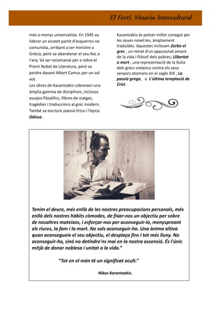 El Fortí. Vinaròs Intercultural
més o menys universalista. En 1945 va
liderar un xicotet partit d'esquerres no
comunista, arribant a ser ministre a
Grècia, però va abandonar el seu lloc a
l'any. Va ser recomanat per a rebre el
Premi Nobel de Literatura, però va
perdre davant Albert Camus per un sol
vot.
Les obres de Kazantzákis cobreixen una
àmplia gamma de disciplines, inclosos
assajos filosòfics, llibres de viatges,
tragèdies i traduccions al grec modern.
També va escriure poesia lírica i l'èpica
Odíssa .
Kazantzákis és potser millor conegut per
les seues novel·les, àmpliament
traduïdes. Aquestes inclouen Zorba el
grec , un retrat d'un apassionat amant
de la vida i filòsof dels pobres; Llibertat
o mort , una representació de la lluita
dels grecs cretencs contra els seus
senyors otomans en el segle XIX , La
passió grega, o L'última temptació de
Crist.
Tenim el deure, més enllà de les nostres preocupacions personals, més
enllà dels nostres hàbits còmodes, de fixar-nos un objectiu per sobre
de nosaltres mateixos, i esforçar-nos per aconseguir-lo, menyspreant
els riures, la fam i la mort. No sols aconseguir-ho. Una ànima altiva
quan aconsegueix el seu objectiu, el desplaça fins i tot més lluny. No
aconseguir-ho, sinó no detindre'ns mai en la nostra ascensió. És l'únic
mitjà de donar noblesa i unitat a la vida.”
“Tot en el món té un significat ocult.”
Nikos Karantzakis.
 