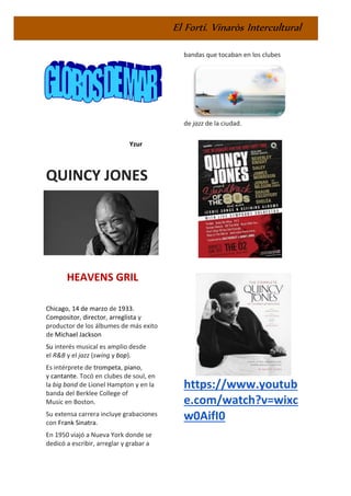 El Fortí. Vinaròs Intercultural
Yzur
QUINCY JONES
HEAVENS GRIL
Chicago, 14 de marzo de 1933.
Compositor, director, arreglista y
productor de los álbumes de más exito
de Michael Jackson
Su interés musical es amplio desde
el R&B y el jazz (swing y bop).
Es intérprete de trompeta, piano,
y cantante. Tocó en clubes de soul, en
la big band de Lionel Hampton y en la
banda del Berklee College of
Music en Boston.
Su extensa carrera incluye grabaciones
con Frank Sinatra.
En 1950 viajó a Nueva York donde se
dedicó a escribir, arreglar y grabar a
bandas que tocaban en los clubes
de jazz de la ciudad.
https://www.youtub
e.com/watch?v=wixc
w0AifI0
 