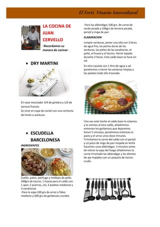El Fortí. Vinaròs Intercultural
LA COCINA DE
JUAN
CERVELLO
-Recordamos su
manera de cocinar-
• DRY MARTINI
En vaso mezclador 3/4 de ginebra y 1/4 de
vermut francés
Se sirve en copa de coctel con una cortecita
de limón o aceituna
• ESCUDELLA
BARCELONESA
INGREDIENTES
Cuello, patas, pechuga y mollejas de pollo.
200grs de tocino. 1 hueso para el caldo con
1 apio, 2 puerros, col, 3 patatas medianas y
3 zanahorias
-Para la sopa 100 grs de arroz o fideo
mediano y 200 grs de garbanzos cocidos
-Para las albóndigas 100 grs. de carne de
cerdo picada y 100grs de ternera picada,
perejil y miga de pan
ELABORACION
Limpiar verduras, poner una olla con 3 litros
de agua fría, las partes duras de las
verduras, las pieles de las zanahorias, el
pollo, el hueso y el tocino. Hervir tapado
durante 2 horas. Este caldo base se hará sin
sal.
En otra cazuela con 1 litro de agua y sal
pondremos a hervir las verduras limpias y
las patatas todo ello troceado.
Una vez este hecho el caldo base lo colamos
y lo unimos al otro caldo, añadiremos
entonces los garbanzos que dejaremos
hervir 5 minutos, pondremos entonces la
pasta y el arroz unos doce minutos.
Trinchamos la carne del caldo con el perejil
y un poco de miga de pan mojada en leche
hacemos unas albóndigas. 5 minutos antes
de retirar la sopa del fuego añadiremos la
carne trinchada las albóndigas y los dientes
de ajo majados con un poquito de tocino
crudo.
 