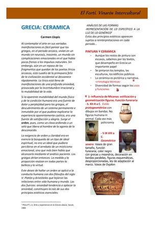 El Fortí. Vinaròs Intercultural
GRECIA: CERAMICA
Carmen Llopis
Al contemplar el arte en sus variadas
manifestaciones es fácil pensar que los
griegos, en el periodo arcaico, vivían en un
mundo sin neurosis, inocente, un mundo sin
complicaciones emocionales en el que había
pocos frenos a los impulsos naturales. Sin
embargo, aún en un repaso de los
fragmentos que quedan de los poetas líricos
arcaicos, este cuadro de la primavera feliz
de la civilización occidental se desvanece
rápidamente. La lírica está llena de
manifestaciones de una profunda ansiedad,
provocada por la incertidumbre irracional y
la mutabilidad de la vida.
Si la aparente mutabilidad del mundo físico
y de la condición humana era una fuente de
dolor y perplejidad para los griegos, el
descubrimiento de un sistema permanente e
inmutable por el que pudiese explicarse la
experiencia aparentemente caótica, era una
fuente de satisfacción y alegría. Surge el
orden, pues, como un clavo ardiendo o un
velo que libera al hombre de la agonía de lo
desconocido.
La exigencia de orden y claridad era en
esencia la búsqueda de un tipo de ideal
espiritual, no era un ideal que pudiera
percibirse en el arrebato de un misticismo
emocional, sino que más bien había que
alcanzarlo mediante el análisis paciente. Los
griegos dirían entonces: La medida y la
proporción realzan en todas partes la
belleza y la virtud.
Este deseo de hallar un orden se aplicó a la
conducta humana con dos filósofos del siglo
V: Platón y Aristóteles que tejieron las
relaciones entre vida humana y mundo. Las
dos fuerzas: ansiedad-tendencia a aplacar la
ansiedad, constituyen la raíz de sus dos
principios estéticos esenciales:
1 POLLITT, J.J; Arte y experiencia en la Grecia clásica. Xarait,
1984
-ANÁLISIS DE LAS FORMAS
-REPRESENTACIÓN DE LO ESPECÍFICO A LA
LUZ DE LO GENÉRICO1
Estos dos principios estéticos aparecen
sujetos a reinterpretaciones en cada
periodo...
PINTURA Y CERAMICA
- Aunque los restos de pintura son
escasos, sabemos por los textos,
que desempeño en Grecia un
importante papel
- Se pintaron los templos, las
esculturas, los edificios públicos
- La cerámica es pictórica y narrativa.
-cronología técnicas-
- Diversidad de formas según los usos
y funciones
1- Influencia de Micenas: estilización y
geometrización figuras. Función funeraria
- S. XII-X a C. Estilo
protogeométrico con
dibujos en bandas. No
figuras humana ni
animal. Cada vez más
policromía
- S IX-VIII a
C.
Geométrico
severo. Vasos de gran
tamaño, función
funeraria, color negro
con grecas y meandros, decoración en
bandas paralelas, figuras esquemáticas,
desproporcionadas, ley de adaptación al
marco. Vasos de Dypilon
 