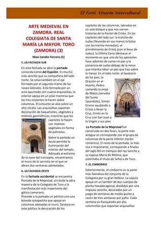 El Fortí. Vinaròs Intercultural
ARTE MEDIEVAL EN
ZAMORA. REAL
COLEGIATA DE SANTA
MARÍA LA MAYOR. TORO
(ZAMORA) (3)
Maxi Sandín Ferrero (1)
5.-LA FACHADA SUR
En esta fachada se abre la portada
conocida como del Espolón. Es mucho
más sencilla que su compañera del lado
norte. Se sitúa también en el eje
formado por el segundo tramo de las
naves laterales. Está formada por un
arco apuntado con cuatro arquivoltas, la
interior apoya en un pilar mientras que
las tres restantes lo hacen sobre
columnas. El conjunto se alza sobre un
alto zócalo. Las arquivoltas soportan
decoración de baquetones, vegetales y
motivos geométricos, mientras que los
capiteles lo hacen
con motivos
vegetales en forma
de palmetas.
Sobre la portada un
óculo permite la
iluminación del
interior del templo.
Adosada al extremo
de la nave del transepto, encontramos
el muro de la sacristía en el que se
abren dos ventanas adinteladas.
6.-LA FACHADA OESTE
En la fachada occidental se encuentra
Portada de la Majestad, sin duda la obra
maestra de la Colegiata de Toro y la
manifestación más importante del
gótico zamorano.
Precede a la portada un pórtico con una
bóveda octopartita que apoya en
columnas adosadas al muro. Destaca en
este pórtico la decoración de los
capiteles de las columnas, labradas en
un solo bloque y que nos narran
historias de la Pasión de Cristo. En los
capiteles del lado sur: la traición de
Judas (llevando en sus manos la bolsa
con las treinta monedas), el
prendimiento de Cristo (con el beso de
Judas), la Última Cena (destacar el
momento en que uno de los apóstoles
hace ademán de comer el pan y la
presencia de Judas debajo de la mesa
que intenta robar un pez que hay sobre
la mesa). En el lado norte: el lavatorio
de los pies, la
Oración en el
Huerto, Pedro
cortando la oreja
de Malco (servidor
del Sumo
Sacerdote), Simón
Cirene ayudando a
Cristo a llevar la
Cruz, Cristo en la
Cruz con San Juan y
la Virgen a sus pies.
La Portada de la Majestad fue
construida en dos fases, la parte más
antigua se corresponde con el grupo de
columnas de la parte inferior (tardo-
románica). El resto de la portada, la más
rica e importante, corresponde a finales
del siglo XIII en tiempos del rey Sancho y
su esposa María de Molina, que
ostentaba el título de Señora de Toro.
7.-EL CIMBORRIO
Exteriormente, el cimborrio es la parte
más llamativa del conjunto de la
Colegiata por su gran belleza. La cúpula
apoya en un tambor de dos cuerpos de
planta hexadecagonal, divididos por una
imposta sencilla, decorados por un
juego de ventanas de medio punto a
razón de tres ventanas por paño. Cada
ventana va flanqueada por dos
columnillas que soportan arquivoltas
 