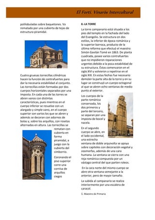 El Fortí. Vinaròs Intercultural
polilobuladas sobre baquetones. Va
rematado por una cubierta de tejas de
estructura piramidal.
Cuatro gruesas torrecillas cilíndricas
hacen la función de contrafuertes para
dar la necesaria estabilidad al conjunto.
Las torrecillas están formadas por dos
cuerpos horizontales separados por una
imposta. En cada una de las torres se
abren vanos con distintas
características, pues mientras en el
cuerpo inferior se resuelve con un
alargado y simple vano, en el cuerpo
superior son varios los que se abren y
además se decoran con adornos de
bolas y, sobre los arquillos, con rosetas
alternadas en altura. Las torrecillas se
rematan con
cubierta en
forma
piramidal, a
juego con la
cubierta del
cimborrio.
Coronando el
piso superior
corre una
cornisa de
arquillos
ciegos
8.-LA TORRE
La torre campanario está situada a los
pies del templo en la fachada del lado
del Evangelio. Se estructura en dos
estilos, la inferior de época románica y
la superior barroca, producto de la
última reforma que efectuó el maestro
Simón Gavilán Tomé en 1863. De planta
cuadrada, posee varios contrafuertes
que no impidieron reparaciones
urgentes debido a la poca estabilidad de
su estructura. Éstas comenzaron en el
siglo XVI y volvieron a repetirse en el
siglo XIX. En estas fechas fue necesario
demoler la parte alta de la torre y en su
lugar se construyó un cuerpo octogonal
al que se abren ocho ventanas de medio
punto al exterior.
Los cuerpos de la
parte románica
conservada, los
dos primeros y
parte del tercero,
se separan por una
imposta de bocel y
nacela.
En el segundo
cuerpo se abre, en
el lado occidental,
una estrecha
ventana de doble arquivolta se apoya
sobre capiteles con decoración vegetal y
zoomorfas, además de una cara
humana. La ventana se cierra con una
reja románica compuesta por un
vástago central del que parten roleos.
En la cara norte del mismo cuerpo se
abre otra ventana semejante a la
anterior, pero de mayor tamaño.
La subida al campanario se realiza
interiormente por una escalera de
caracol.
1. Maestro de Primaria
 