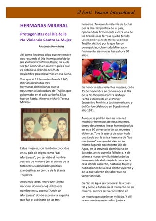 El Fortí. Vinaròs Intercultural
HERMANAS MIRABAL
Protagonistas del Día de la
No Violencia Contra La Mujer
Ana Jesús Hernández
Así como llevamos años que noviembre
nos recuerda el Día Internacional de la
No Violencia Contra la Mujer, no suele
ser tan conocido en nuestro país a qué
es debida la elección del 25 de
noviembre para movernos en esa lucha.
Y es que el 25 de noviembre de 1960,
morían asesinadas tres
hermanas dominicanas que se
opusieron a la dictadura de Trujillo, que
gobernaba en el país caribeño. Ellas
fueron Patria, Minerva y María Teresa
Mirabal.
Estas mujeres, son también conocidas
en su país de origen como “Las
Mariposas”, por ser éste el nombre
secreto de Minerva (en el centro de la
foto) en sus actividades políticas
clandestinas en contra de la tiranía
Trujillista.
Años más tarde, Pedro Mir (poeta
nacional dominicano) utilizó este
nombre en su poema "Amén de
Mariposas" donde expresa la tragedia
que fue el asesinato de las tres
heroínas. Tuvieron la valentía de luchar
por la libertad política de su país,
oponiéndose firmemente contra una de
las tiranías más férreas que ha tenido
Latinoamérica, la de Rafael Leonidas
Trujillo. Actitud por la que fueron
perseguidas, sobre todo Minerva, y
finalmente asesinadas hace ahora 60
años.
En honor a estas valientes mujeres, cada
25 de noviembre se conmemora el Día
de la No Violencia Contra la Mujer.
Fecha establecida en el Primer
Encuentro Feminista Latinoamericano y
del Caribe celebrado en Bogotá en el
año 1981.
Aunque se podrán leer en Internet
muchas referencias de estas mujeres,
deseo desde estas líneas homenajearlas
en este 60 aniversario de sus muertes
violentas.Tuve la suerte de pasar toda
una tarde con la única hermana de “las
mariposas” que quedó viva, en su
mismo lugar de nacimiento, Ojo de
Agua, en la provincia dominicana de
Salcedo, antes que ella falleciera. Y de
primera mano reviví la historia de las
hermanas Mirabal: desde la cuna en la
casa donde nacieron, hasta sus trajes y
habitaciones de la casa donde vivieron y
de la que salieron sin saber que no
volverían vivas.
En Ojo de Agua se conservan las cosas
tal y como estaban en el momento de su
muerte. La finca se ha convertido en
un museo que puede ser visitado. Y allí
se encuentran enterradas, junto a
 