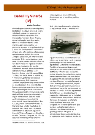 El Fortí. Vinaròs Intercultural
Isabel II y Vinaròs
(IV)
Marian Fonellosa
El interés por la construcción del puerto,
(tratado en el artículo anterior), no era
sólo local, aunque por supuesto los
comerciantes locales son los más
interesados. También desde Aragón,
desde hacía siglos aspiraban a ello;
tenían la necesidad de una salida
marítima para comercializar sus
productos agrarios, principalmente trigo
y aceite. En 1840 se remite un informe
dirigido a los jefes políticos y Sociedades
Económicas de Amigos del País de
Zaragoza y Castellón, en referencia a la
necesidad de las comunicaciones para
crear riqueza; presentando los esfuerzos
que desde hacía dos siglos se llevaban a
cabo para el proyecto del puerto.
Aportando, además, datos del momento
sobre la matrícula 1840 de 1150
hombres de mar y de 338 barcos (81 de
1ª clase, 108 de 2ª, 96 de 3ª y 53 de 4ª).
Y finalizando, pidiendo la necesidad
complementaria de la carretera.
También los propietarios y comerciantes
de Vinaròs sabían de la necesidad de
buenas comunicaciones terrestres para
una mayor integración de su actividad.
Una vieja aspiración del municipio era la
realización de la carretera de Aragón.
Según Borrás Jarque idea dos veces
centenaria que permanecía en la
oscuridad de los archivos oficiales2. Por
R.O. de julio de 1830 se nombrará a D,
Mariano Rius, celador facultativo de
caminos, para trazar plan y proyecto,
estimado en 85.380 rs.vn. siguiendo
trayecto Vinaròs, Traiguera ... Morella ...
Alcañiz, Calanda y Zaragoza. Por falta de
recursos del Erario público tampoco
2
BORRAS JARQUE, J.M. Història de Vinaròs.1929
este proyecto, a pesar del interés
demostrado por el municipio, se hizo
realidad.
Será 1844 cuando se vuelva a intentar.
El diputado de Teruel D. Antonio de la
Figuera manifiesta al Ayuntamiento su
interés por la carretera, y se le responde
que se ponga en contacto con el
diputado de Castellón D. Pedro Sabater.
También el ayuntamiento pretende
ponerse en contacto con las poblaciones
de Morella y Alcañiz para acordar los
gastos. Sabedor el Ayuntamiento que se
ha declarado carretera nacional desde
Zaragoza al Mediterráneo la carreta en
cuestión. El primer proyecto favorecía la
salida de Aragón por Castellón, capital
de la provincia, pero con mucho menor
movimiento comercial marítimo que en
Vinaròs. Se solicita al citado diputado de
Castellón que sea Vinaròs el puerto
elegido. En 1846 pasará por la ciudad el
Capitán General de Valencia D. Federico
Roncali, y de nuevo de le solicita la
construcción de la carretera de
Zaragoza, por Morella "por el bien que
también haría a las operaciones
militares" (es ahora ministro de la
guerra), para que influya en el
Ministerio de Gobernación donde obra
el expediente de la carretera. Por fin en
 