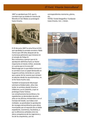 El Fortí. Vinaròs Intercultural
1847 se aprobará por R.O. que la
carretera que ya estaba en marcha de
Morella en San Mateo se prolongará
hasta Vinaròs.
El 25 de junio 1847 la reina firma la R.O.
que aprobaba la ansiada carretera. Nada
menos que 239 años después de las
numerosas peticiones que iniciaron en
el reinado de Felipe III.
Nos inclinamos a pensar que en la
aprobación definitiva fuera un factor
importante el interés militar, teniendo
en cuenta que en la zona del
Maestrazgo por la que debía transcurrir
la carretera tuvo un papel destacado en
la guerra carlista; teniendo en cuenta
que a pesar de las razones que siempre
se aducían desde los ayuntamientos, no
se les hacía mucho caso.
También la Corporación Municipal
solicitará al Gobernador, años más
tarde, la carretera desde Vinaròs a
Ulldecona, ya en Cataluña, y que se
prolongue hasta Tortosa.
Las complicaciones burocráticas y los
expedientes se demoraban durante
años en las oficinas ministeriales o en el
Consejo de Estado. Las trabas eran
múltiples: se paralizaban la aprobación
de recargos extraordinarios para obras
municipales por el requisito de un doble
expediente, económico, facultativo, o
por la diferencia señalada entre las
obras competencia de los ingenieros y
las de los arquitectos, con las
correspondientes memorias, planos,
etc.
FOTOS. Fondo fotográfico: Fundación
Caixa Vinaròs. Col. J. Simón.
 