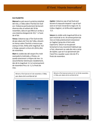 El Fortí. Vinaròs Intercultural
ELS PLANETES
Mercuri es pot veure la pràctica totalitat
del mes, a l'alba sobre l'horitzó Est-Sud-
est. S'observa particularment bé durant
diversos dies al voltant del 10 de
novembre, data en què Mercuri arriba a
una màxima elongació de 19,1 ° a l'oest
de el Sol.
Venus s'observa cap a l'Est-Sud-est des
de poc abans de l'inici de l'alba, elevant-
se menys sobre l'horitzó a mesura que
avança el mes. Brilla amb magnitud -4,0
a Verge, passant a Lliura els últims dies
de novembre.
Mart és visible des del vespre fins molt
avançada la matinada, a Peixos, on
queda estacionari a mitjans de mes. La
seva brillantor disminueix notablement,
des de la magnitud -2,1 al començament
de novembre fins a la -1,2 a finals de
mes.
Júpiter s'observa cap al Sud-Sud-oest
durant el crepuscle vespertí i cap al Sud-
oest en el tram inicial de la negra nit. Es
troba a Sagitari, on brilla amb magnitud
-2,1.
Saturn és visible amb magnitud 0,6 en la
part inicial de la nit. Al començament de
mes es troba pràcticament estacionari
en Sagitari (prop de el límit amb
Capricorn). Saturn va recuperant
lentament el seu moviment habitual cap
a l'est, observant-se cada dia més a prop
de Júpiter, que se li va aproximant per
l'oest fins a quedar a poc més de 2º a
finals de novembre.
Mirant a l'Est-Sud-est el 5 de novembre a l'alba,
poc abans de la sortida de Sol
Mirant a l'Est-Sud-est entre el 12 i el 14 de novembre
a l'alba, poc abans de la sortida de Sol.
 